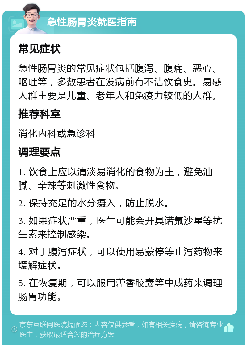 急性肠胃炎就医指南 常见症状 急性肠胃炎的常见症状包括腹泻、腹痛、恶心、呕吐等，多数患者在发病前有不洁饮食史。易感人群主要是儿童、老年人和免疫力较低的人群。 推荐科室 消化内科或急诊科 调理要点 1. 饮食上应以清淡易消化的食物为主，避免油腻、辛辣等刺激性食物。 2. 保持充足的水分摄入，防止脱水。 3. 如果症状严重，医生可能会开具诺氟沙星等抗生素来控制感染。 4. 对于腹泻症状，可以使用易蒙停等止泻药物来缓解症状。 5. 在恢复期，可以服用藿香胶囊等中成药来调理肠胃功能。