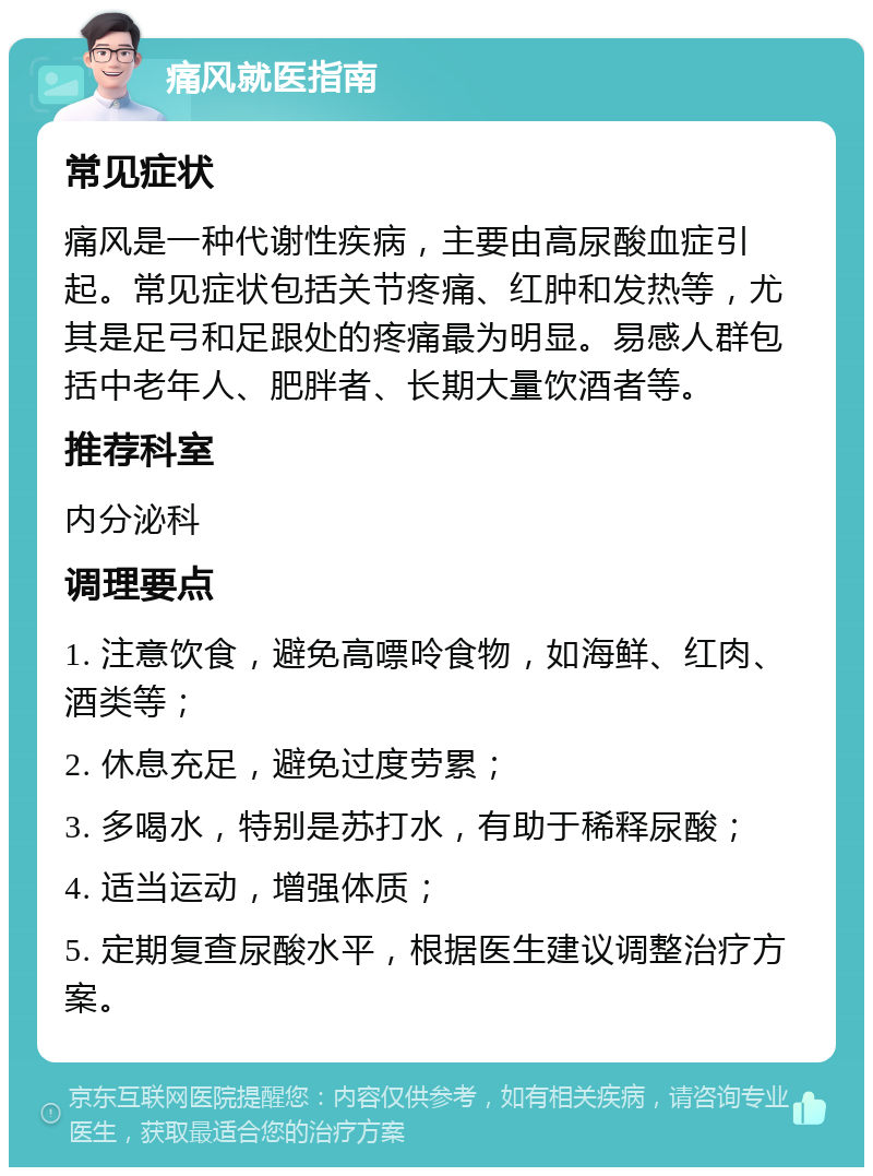 痛风就医指南 常见症状 痛风是一种代谢性疾病，主要由高尿酸血症引起。常见症状包括关节疼痛、红肿和发热等，尤其是足弓和足跟处的疼痛最为明显。易感人群包括中老年人、肥胖者、长期大量饮酒者等。 推荐科室 内分泌科 调理要点 1. 注意饮食，避免高嘌呤食物，如海鲜、红肉、酒类等； 2. 休息充足，避免过度劳累； 3. 多喝水，特别是苏打水，有助于稀释尿酸； 4. 适当运动，增强体质； 5. 定期复查尿酸水平，根据医生建议调整治疗方案。