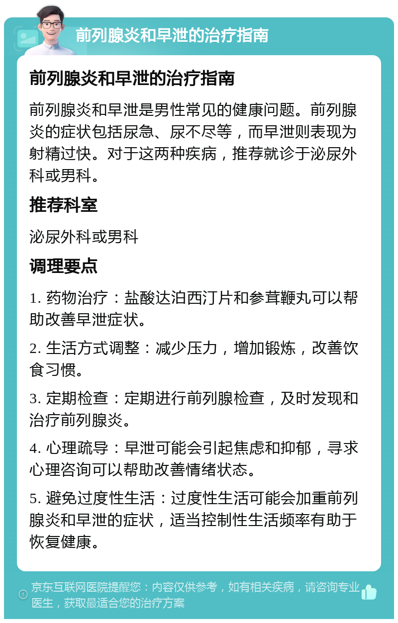 前列腺炎和早泄的治疗指南 前列腺炎和早泄的治疗指南 前列腺炎和早泄是男性常见的健康问题。前列腺炎的症状包括尿急、尿不尽等，而早泄则表现为射精过快。对于这两种疾病，推荐就诊于泌尿外科或男科。 推荐科室 泌尿外科或男科 调理要点 1. 药物治疗：盐酸达泊西汀片和参茸鞭丸可以帮助改善早泄症状。 2. 生活方式调整：减少压力，增加锻炼，改善饮食习惯。 3. 定期检查：定期进行前列腺检查，及时发现和治疗前列腺炎。 4. 心理疏导：早泄可能会引起焦虑和抑郁，寻求心理咨询可以帮助改善情绪状态。 5. 避免过度性生活：过度性生活可能会加重前列腺炎和早泄的症状，适当控制性生活频率有助于恢复健康。