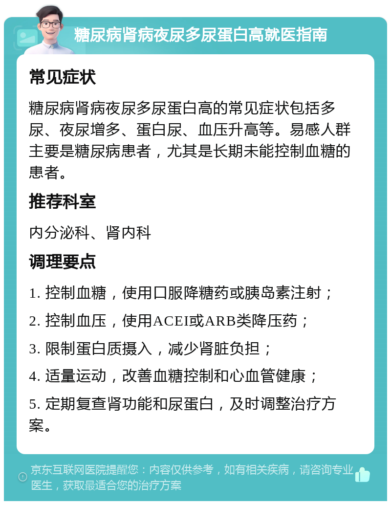 糖尿病肾病夜尿多尿蛋白高就医指南 常见症状 糖尿病肾病夜尿多尿蛋白高的常见症状包括多尿、夜尿增多、蛋白尿、血压升高等。易感人群主要是糖尿病患者，尤其是长期未能控制血糖的患者。 推荐科室 内分泌科、肾内科 调理要点 1. 控制血糖，使用口服降糖药或胰岛素注射； 2. 控制血压，使用ACEI或ARB类降压药； 3. 限制蛋白质摄入，减少肾脏负担； 4. 适量运动，改善血糖控制和心血管健康； 5. 定期复查肾功能和尿蛋白，及时调整治疗方案。