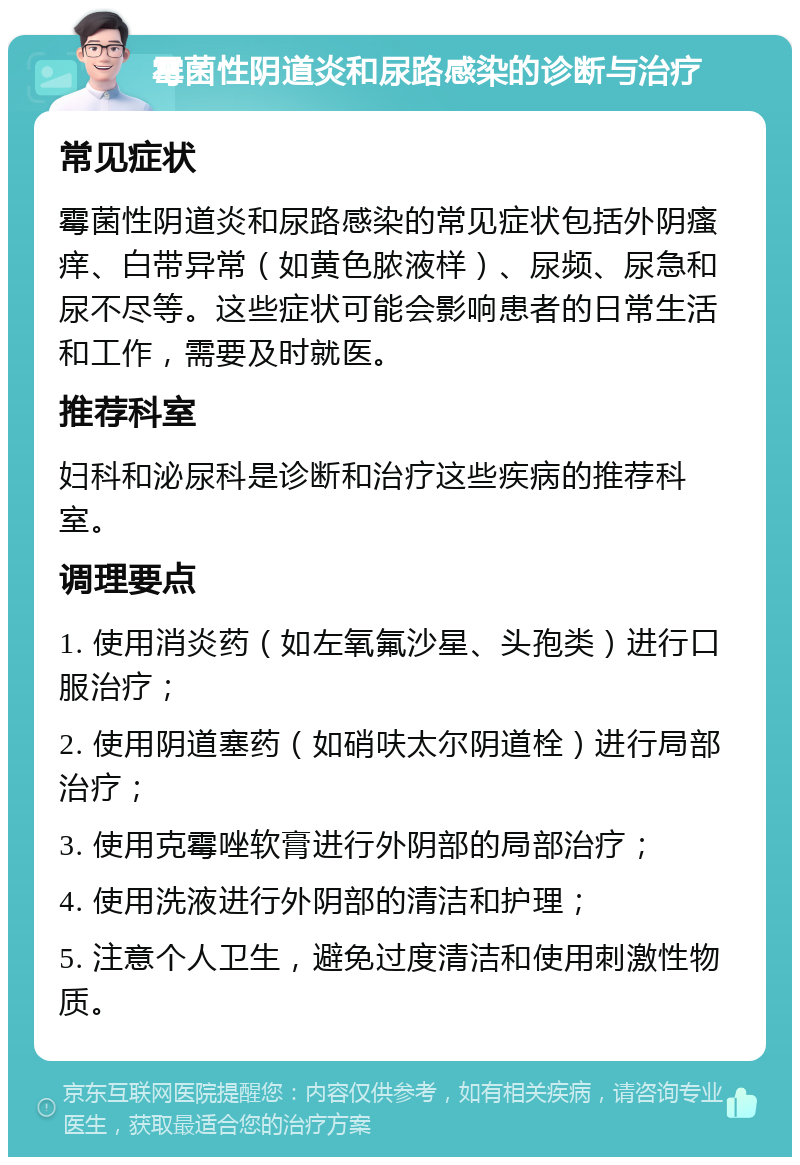 霉菌性阴道炎和尿路感染的诊断与治疗 常见症状 霉菌性阴道炎和尿路感染的常见症状包括外阴瘙痒、白带异常（如黄色脓液样）、尿频、尿急和尿不尽等。这些症状可能会影响患者的日常生活和工作，需要及时就医。 推荐科室 妇科和泌尿科是诊断和治疗这些疾病的推荐科室。 调理要点 1. 使用消炎药（如左氧氟沙星、头孢类）进行口服治疗； 2. 使用阴道塞药（如硝呋太尔阴道栓）进行局部治疗； 3. 使用克霉唑软膏进行外阴部的局部治疗； 4. 使用洗液进行外阴部的清洁和护理； 5. 注意个人卫生，避免过度清洁和使用刺激性物质。