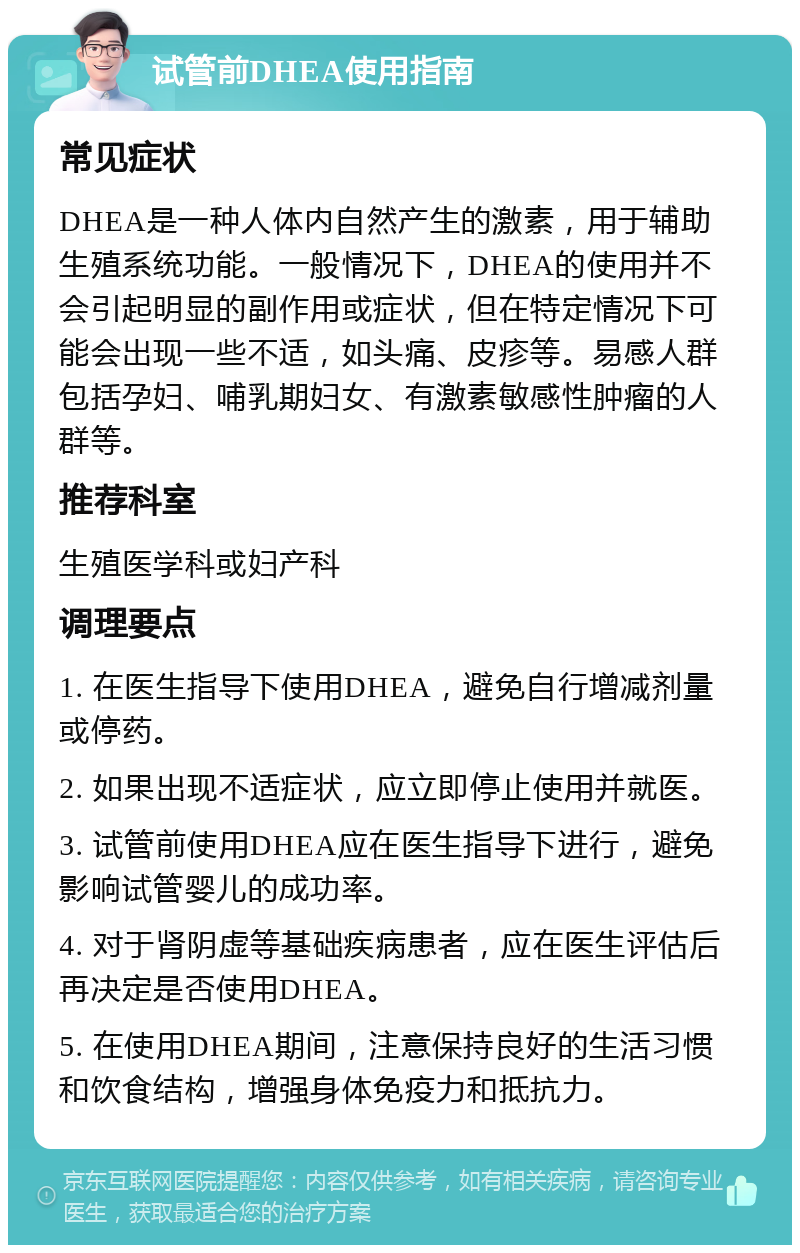 试管前DHEA使用指南 常见症状 DHEA是一种人体内自然产生的激素，用于辅助生殖系统功能。一般情况下，DHEA的使用并不会引起明显的副作用或症状，但在特定情况下可能会出现一些不适，如头痛、皮疹等。易感人群包括孕妇、哺乳期妇女、有激素敏感性肿瘤的人群等。 推荐科室 生殖医学科或妇产科 调理要点 1. 在医生指导下使用DHEA，避免自行增减剂量或停药。 2. 如果出现不适症状，应立即停止使用并就医。 3. 试管前使用DHEA应在医生指导下进行，避免影响试管婴儿的成功率。 4. 对于肾阴虚等基础疾病患者，应在医生评估后再决定是否使用DHEA。 5. 在使用DHEA期间，注意保持良好的生活习惯和饮食结构，增强身体免疫力和抵抗力。