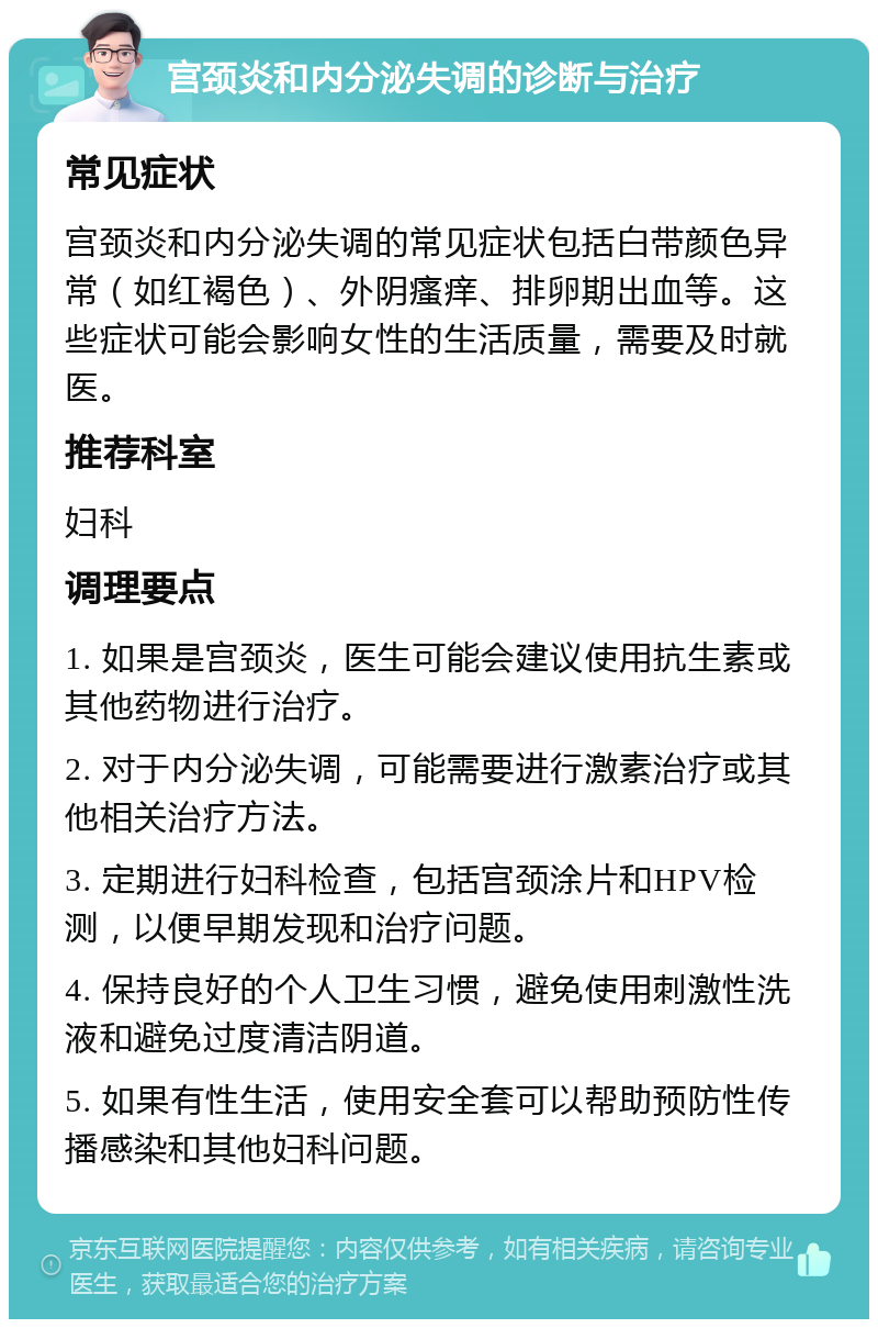 宫颈炎和内分泌失调的诊断与治疗 常见症状 宫颈炎和内分泌失调的常见症状包括白带颜色异常（如红褐色）、外阴瘙痒、排卵期出血等。这些症状可能会影响女性的生活质量，需要及时就医。 推荐科室 妇科 调理要点 1. 如果是宫颈炎，医生可能会建议使用抗生素或其他药物进行治疗。 2. 对于内分泌失调，可能需要进行激素治疗或其他相关治疗方法。 3. 定期进行妇科检查，包括宫颈涂片和HPV检测，以便早期发现和治疗问题。 4. 保持良好的个人卫生习惯，避免使用刺激性洗液和避免过度清洁阴道。 5. 如果有性生活，使用安全套可以帮助预防性传播感染和其他妇科问题。