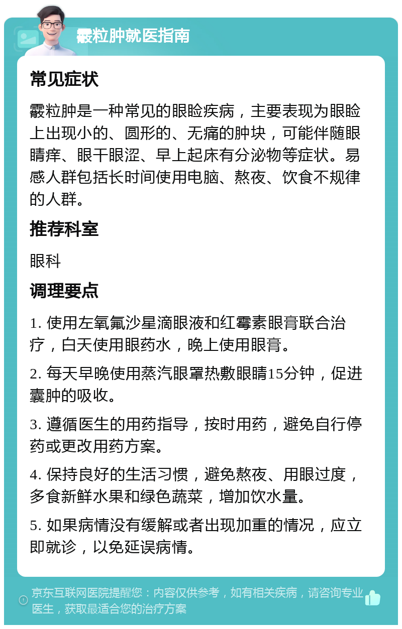 霰粒肿就医指南 常见症状 霰粒肿是一种常见的眼睑疾病，主要表现为眼睑上出现小的、圆形的、无痛的肿块，可能伴随眼睛痒、眼干眼涩、早上起床有分泌物等症状。易感人群包括长时间使用电脑、熬夜、饮食不规律的人群。 推荐科室 眼科 调理要点 1. 使用左氧氟沙星滴眼液和红霉素眼膏联合治疗，白天使用眼药水，晚上使用眼膏。 2. 每天早晚使用蒸汽眼罩热敷眼睛15分钟，促进囊肿的吸收。 3. 遵循医生的用药指导，按时用药，避免自行停药或更改用药方案。 4. 保持良好的生活习惯，避免熬夜、用眼过度，多食新鲜水果和绿色蔬菜，增加饮水量。 5. 如果病情没有缓解或者出现加重的情况，应立即就诊，以免延误病情。