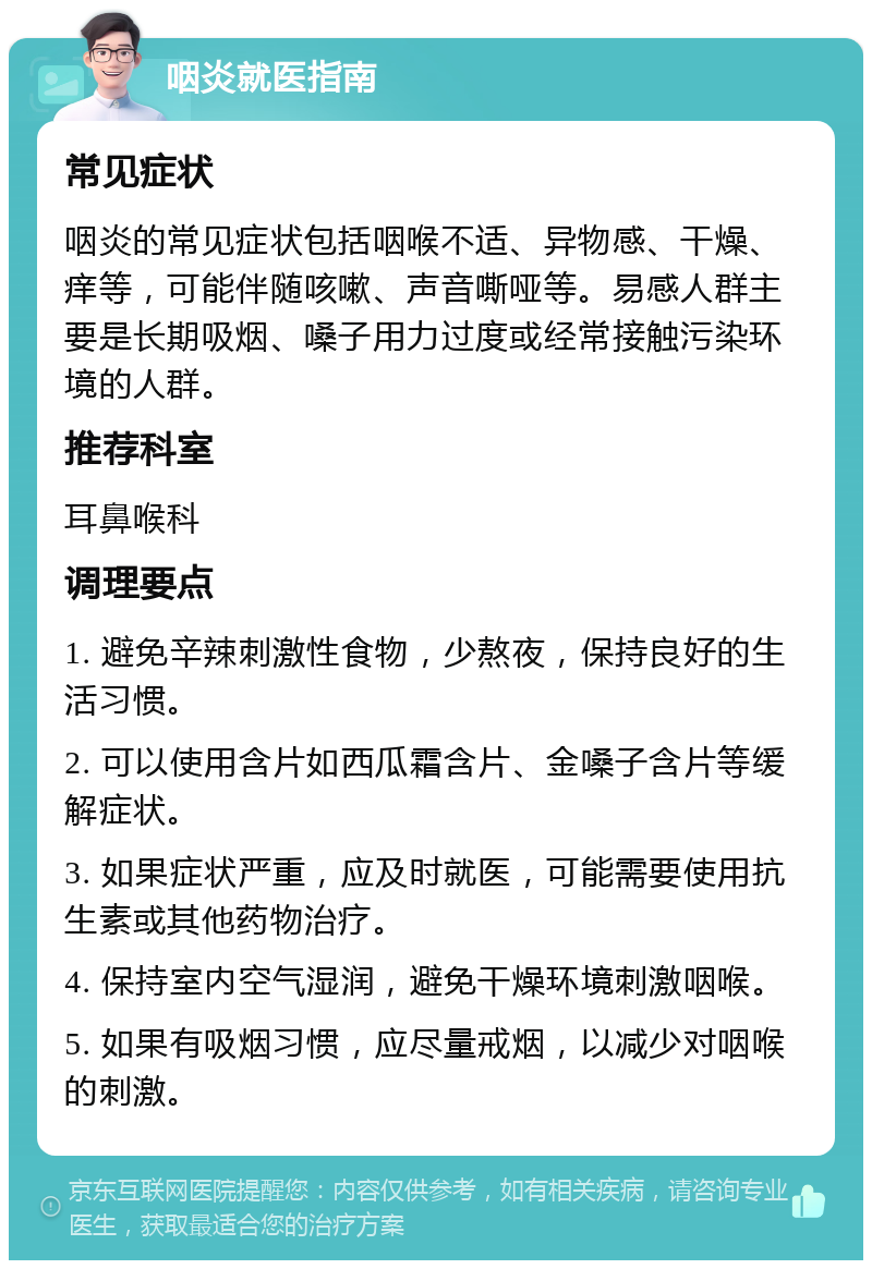 咽炎就医指南 常见症状 咽炎的常见症状包括咽喉不适、异物感、干燥、痒等，可能伴随咳嗽、声音嘶哑等。易感人群主要是长期吸烟、嗓子用力过度或经常接触污染环境的人群。 推荐科室 耳鼻喉科 调理要点 1. 避免辛辣刺激性食物，少熬夜，保持良好的生活习惯。 2. 可以使用含片如西瓜霜含片、金嗓子含片等缓解症状。 3. 如果症状严重，应及时就医，可能需要使用抗生素或其他药物治疗。 4. 保持室内空气湿润，避免干燥环境刺激咽喉。 5. 如果有吸烟习惯，应尽量戒烟，以减少对咽喉的刺激。