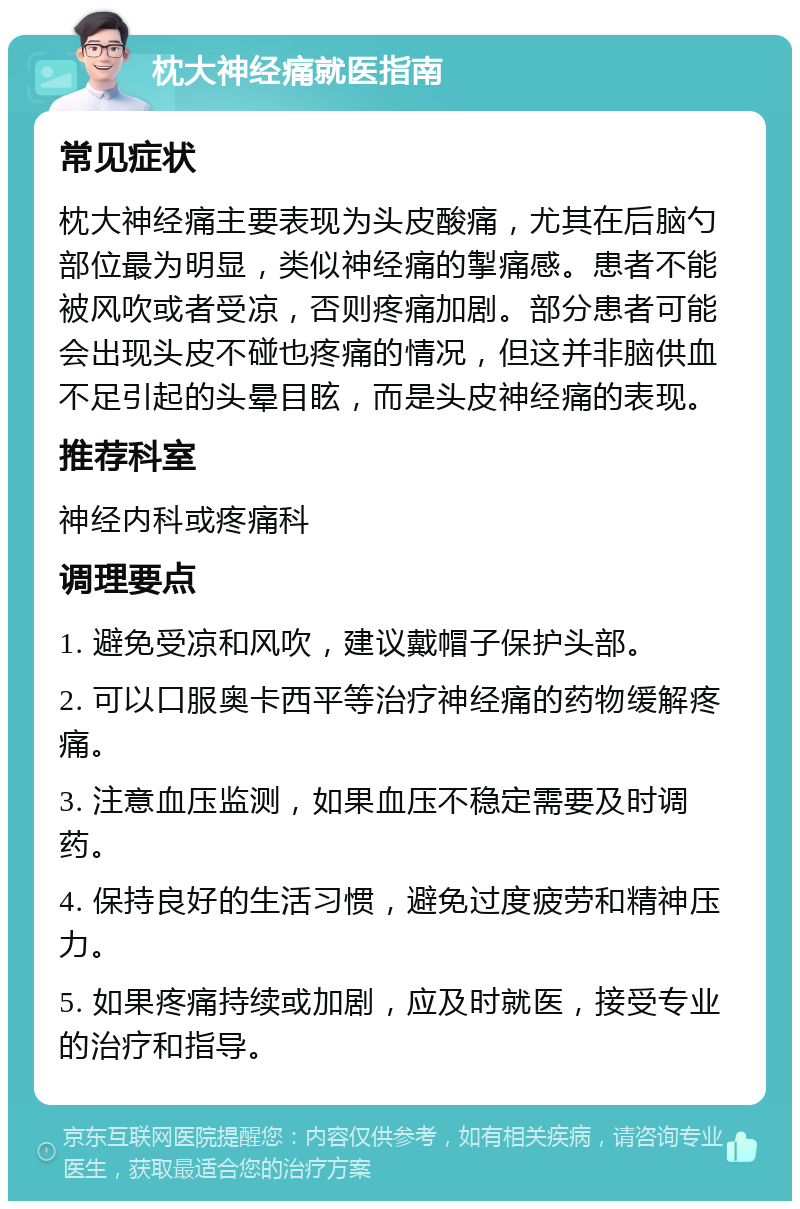 枕大神经痛就医指南 常见症状 枕大神经痛主要表现为头皮酸痛，尤其在后脑勺部位最为明显，类似神经痛的掣痛感。患者不能被风吹或者受凉，否则疼痛加剧。部分患者可能会出现头皮不碰也疼痛的情况，但这并非脑供血不足引起的头晕目眩，而是头皮神经痛的表现。 推荐科室 神经内科或疼痛科 调理要点 1. 避免受凉和风吹，建议戴帽子保护头部。 2. 可以口服奥卡西平等治疗神经痛的药物缓解疼痛。 3. 注意血压监测，如果血压不稳定需要及时调药。 4. 保持良好的生活习惯，避免过度疲劳和精神压力。 5. 如果疼痛持续或加剧，应及时就医，接受专业的治疗和指导。