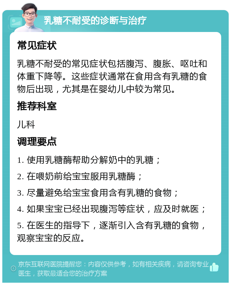 乳糖不耐受的诊断与治疗 常见症状 乳糖不耐受的常见症状包括腹泻、腹胀、呕吐和体重下降等。这些症状通常在食用含有乳糖的食物后出现，尤其是在婴幼儿中较为常见。 推荐科室 儿科 调理要点 1. 使用乳糖酶帮助分解奶中的乳糖； 2. 在喂奶前给宝宝服用乳糖酶； 3. 尽量避免给宝宝食用含有乳糖的食物； 4. 如果宝宝已经出现腹泻等症状，应及时就医； 5. 在医生的指导下，逐渐引入含有乳糖的食物，观察宝宝的反应。