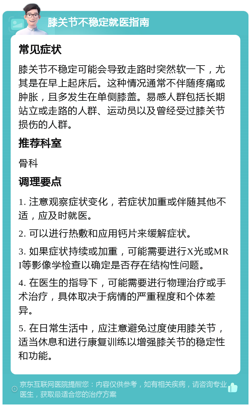 膝关节不稳定就医指南 常见症状 膝关节不稳定可能会导致走路时突然软一下，尤其是在早上起床后。这种情况通常不伴随疼痛或肿胀，且多发生在单侧膝盖。易感人群包括长期站立或走路的人群、运动员以及曾经受过膝关节损伤的人群。 推荐科室 骨科 调理要点 1. 注意观察症状变化，若症状加重或伴随其他不适，应及时就医。 2. 可以进行热敷和应用钙片来缓解症状。 3. 如果症状持续或加重，可能需要进行X光或MRI等影像学检查以确定是否存在结构性问题。 4. 在医生的指导下，可能需要进行物理治疗或手术治疗，具体取决于病情的严重程度和个体差异。 5. 在日常生活中，应注意避免过度使用膝关节，适当休息和进行康复训练以增强膝关节的稳定性和功能。