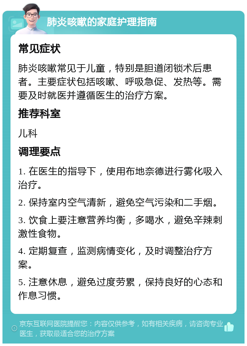 肺炎咳嗽的家庭护理指南 常见症状 肺炎咳嗽常见于儿童，特别是胆道闭锁术后患者。主要症状包括咳嗽、呼吸急促、发热等。需要及时就医并遵循医生的治疗方案。 推荐科室 儿科 调理要点 1. 在医生的指导下，使用布地奈德进行雾化吸入治疗。 2. 保持室内空气清新，避免空气污染和二手烟。 3. 饮食上要注意营养均衡，多喝水，避免辛辣刺激性食物。 4. 定期复查，监测病情变化，及时调整治疗方案。 5. 注意休息，避免过度劳累，保持良好的心态和作息习惯。