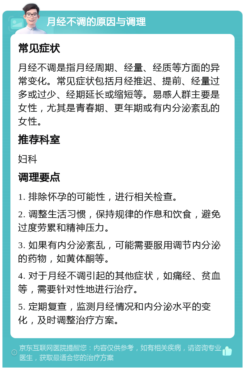 月经不调的原因与调理 常见症状 月经不调是指月经周期、经量、经质等方面的异常变化。常见症状包括月经推迟、提前、经量过多或过少、经期延长或缩短等。易感人群主要是女性，尤其是青春期、更年期或有内分泌紊乱的女性。 推荐科室 妇科 调理要点 1. 排除怀孕的可能性，进行相关检查。 2. 调整生活习惯，保持规律的作息和饮食，避免过度劳累和精神压力。 3. 如果有内分泌紊乱，可能需要服用调节内分泌的药物，如黄体酮等。 4. 对于月经不调引起的其他症状，如痛经、贫血等，需要针对性地进行治疗。 5. 定期复查，监测月经情况和内分泌水平的变化，及时调整治疗方案。