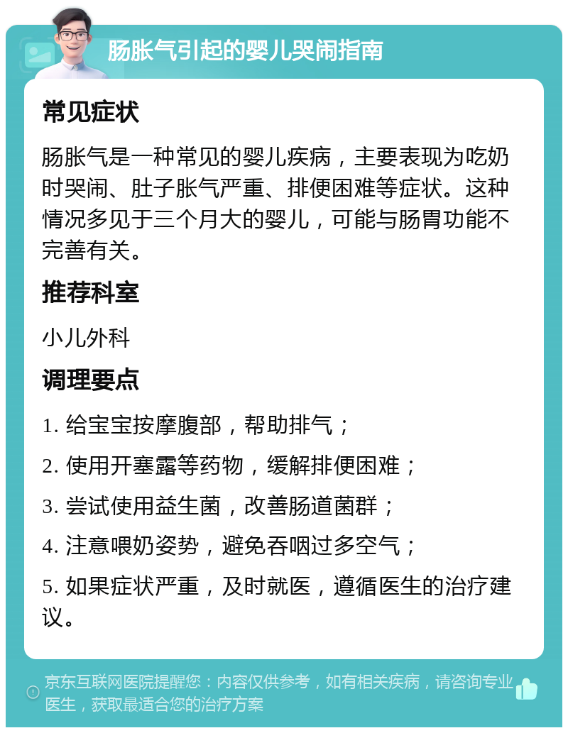 肠胀气引起的婴儿哭闹指南 常见症状 肠胀气是一种常见的婴儿疾病，主要表现为吃奶时哭闹、肚子胀气严重、排便困难等症状。这种情况多见于三个月大的婴儿，可能与肠胃功能不完善有关。 推荐科室 小儿外科 调理要点 1. 给宝宝按摩腹部，帮助排气； 2. 使用开塞露等药物，缓解排便困难； 3. 尝试使用益生菌，改善肠道菌群； 4. 注意喂奶姿势，避免吞咽过多空气； 5. 如果症状严重，及时就医，遵循医生的治疗建议。