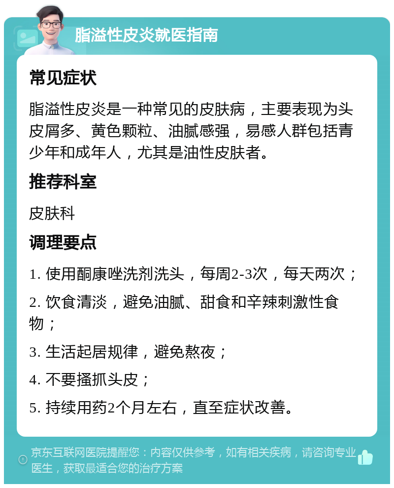 脂溢性皮炎就医指南 常见症状 脂溢性皮炎是一种常见的皮肤病，主要表现为头皮屑多、黄色颗粒、油腻感强，易感人群包括青少年和成年人，尤其是油性皮肤者。 推荐科室 皮肤科 调理要点 1. 使用酮康唑洗剂洗头，每周2-3次，每天两次； 2. 饮食清淡，避免油腻、甜食和辛辣刺激性食物； 3. 生活起居规律，避免熬夜； 4. 不要搔抓头皮； 5. 持续用药2个月左右，直至症状改善。