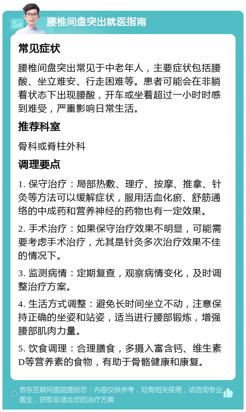 腰椎间盘突出就医指南 常见症状 腰椎间盘突出常见于中老年人，主要症状包括腰酸、坐立难安、行走困难等。患者可能会在非躺着状态下出现腰酸，开车或坐着超过一小时时感到难受，严重影响日常生活。 推荐科室 骨科或脊柱外科 调理要点 1. 保守治疗：局部热敷、理疗、按摩、推拿、针灸等方法可以缓解症状，服用活血化瘀、舒筋通络的中成药和营养神经的药物也有一定效果。 2. 手术治疗：如果保守治疗效果不明显，可能需要考虑手术治疗，尤其是针灸多次治疗效果不佳的情况下。 3. 监测病情：定期复查，观察病情变化，及时调整治疗方案。 4. 生活方式调整：避免长时间坐立不动，注意保持正确的坐姿和站姿，适当进行腰部锻炼，增强腰部肌肉力量。 5. 饮食调理：合理膳食，多摄入富含钙、维生素D等营养素的食物，有助于骨骼健康和康复。