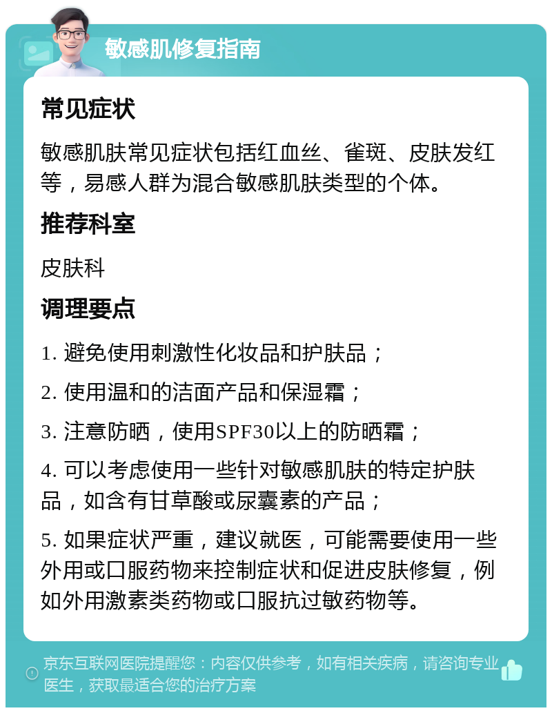 敏感肌修复指南 常见症状 敏感肌肤常见症状包括红血丝、雀斑、皮肤发红等，易感人群为混合敏感肌肤类型的个体。 推荐科室 皮肤科 调理要点 1. 避免使用刺激性化妆品和护肤品； 2. 使用温和的洁面产品和保湿霜； 3. 注意防晒，使用SPF30以上的防晒霜； 4. 可以考虑使用一些针对敏感肌肤的特定护肤品，如含有甘草酸或尿囊素的产品； 5. 如果症状严重，建议就医，可能需要使用一些外用或口服药物来控制症状和促进皮肤修复，例如外用激素类药物或口服抗过敏药物等。