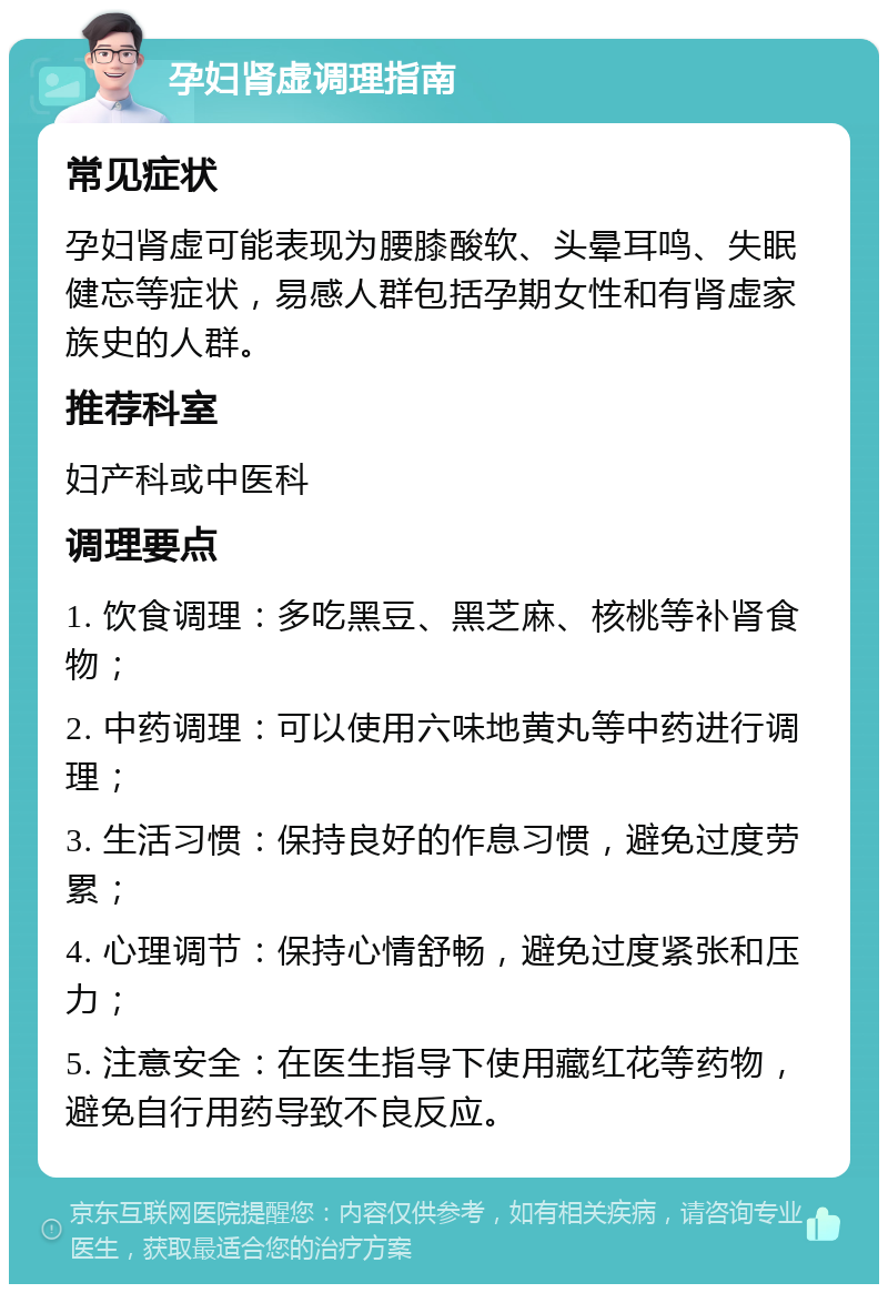 孕妇肾虚调理指南 常见症状 孕妇肾虚可能表现为腰膝酸软、头晕耳鸣、失眠健忘等症状，易感人群包括孕期女性和有肾虚家族史的人群。 推荐科室 妇产科或中医科 调理要点 1. 饮食调理：多吃黑豆、黑芝麻、核桃等补肾食物； 2. 中药调理：可以使用六味地黄丸等中药进行调理； 3. 生活习惯：保持良好的作息习惯，避免过度劳累； 4. 心理调节：保持心情舒畅，避免过度紧张和压力； 5. 注意安全：在医生指导下使用藏红花等药物，避免自行用药导致不良反应。