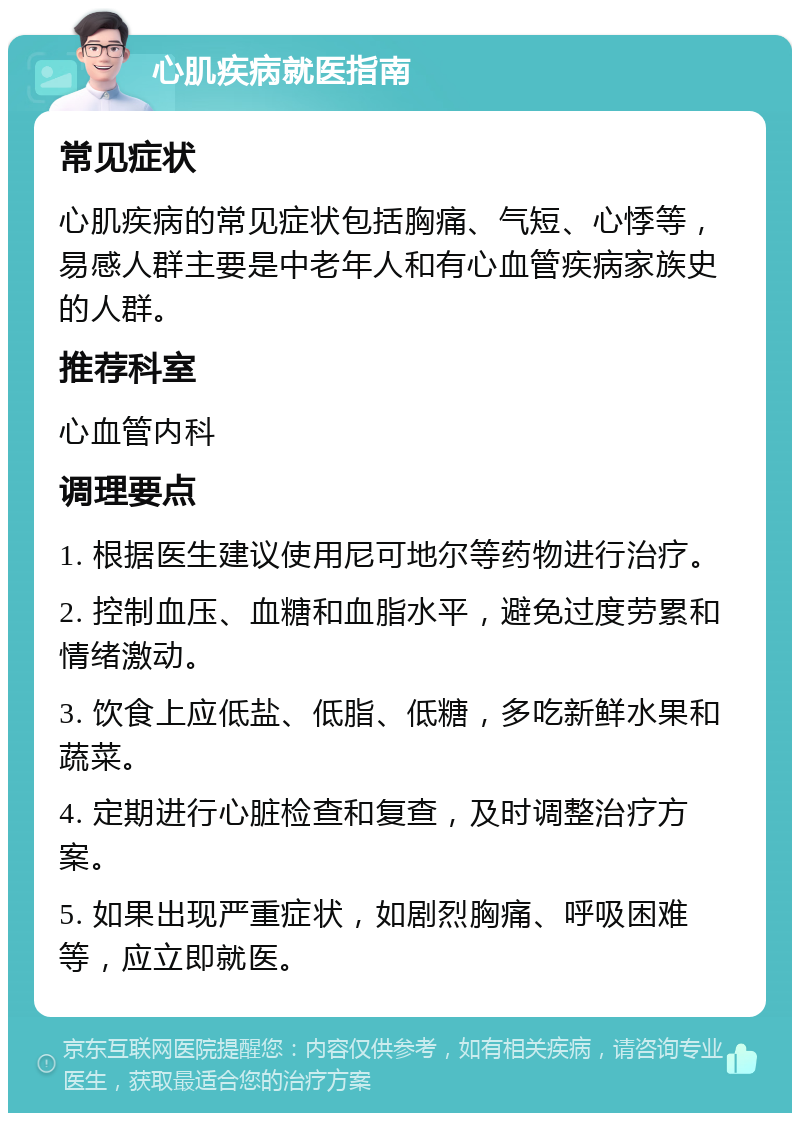 心肌疾病就医指南 常见症状 心肌疾病的常见症状包括胸痛、气短、心悸等，易感人群主要是中老年人和有心血管疾病家族史的人群。 推荐科室 心血管内科 调理要点 1. 根据医生建议使用尼可地尔等药物进行治疗。 2. 控制血压、血糖和血脂水平，避免过度劳累和情绪激动。 3. 饮食上应低盐、低脂、低糖，多吃新鲜水果和蔬菜。 4. 定期进行心脏检查和复查，及时调整治疗方案。 5. 如果出现严重症状，如剧烈胸痛、呼吸困难等，应立即就医。