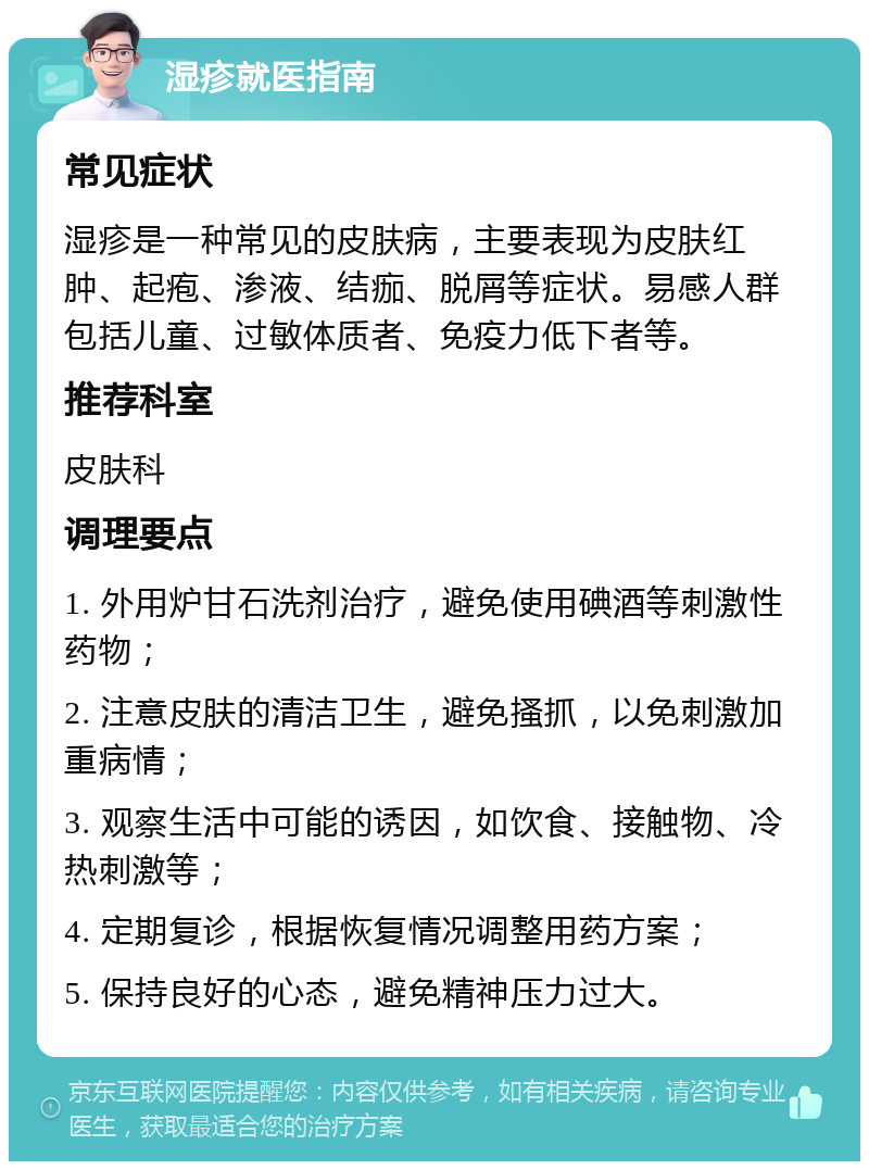 湿疹就医指南 常见症状 湿疹是一种常见的皮肤病，主要表现为皮肤红肿、起疱、渗液、结痂、脱屑等症状。易感人群包括儿童、过敏体质者、免疫力低下者等。 推荐科室 皮肤科 调理要点 1. 外用炉甘石洗剂治疗，避免使用碘酒等刺激性药物； 2. 注意皮肤的清洁卫生，避免搔抓，以免刺激加重病情； 3. 观察生活中可能的诱因，如饮食、接触物、冷热刺激等； 4. 定期复诊，根据恢复情况调整用药方案； 5. 保持良好的心态，避免精神压力过大。