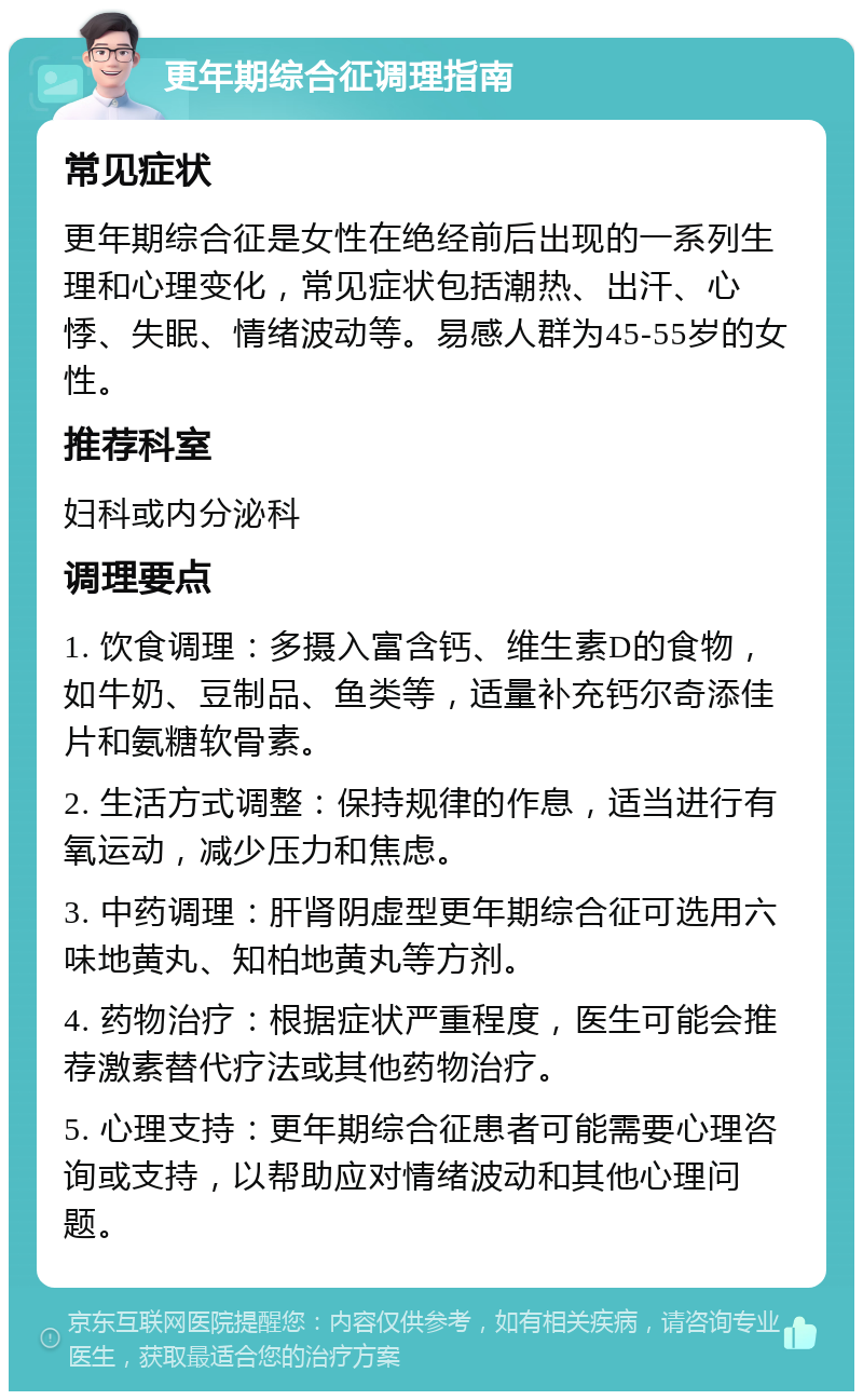 更年期综合征调理指南 常见症状 更年期综合征是女性在绝经前后出现的一系列生理和心理变化，常见症状包括潮热、出汗、心悸、失眠、情绪波动等。易感人群为45-55岁的女性。 推荐科室 妇科或内分泌科 调理要点 1. 饮食调理：多摄入富含钙、维生素D的食物，如牛奶、豆制品、鱼类等，适量补充钙尔奇添佳片和氨糖软骨素。 2. 生活方式调整：保持规律的作息，适当进行有氧运动，减少压力和焦虑。 3. 中药调理：肝肾阴虚型更年期综合征可选用六味地黄丸、知柏地黄丸等方剂。 4. 药物治疗：根据症状严重程度，医生可能会推荐激素替代疗法或其他药物治疗。 5. 心理支持：更年期综合征患者可能需要心理咨询或支持，以帮助应对情绪波动和其他心理问题。