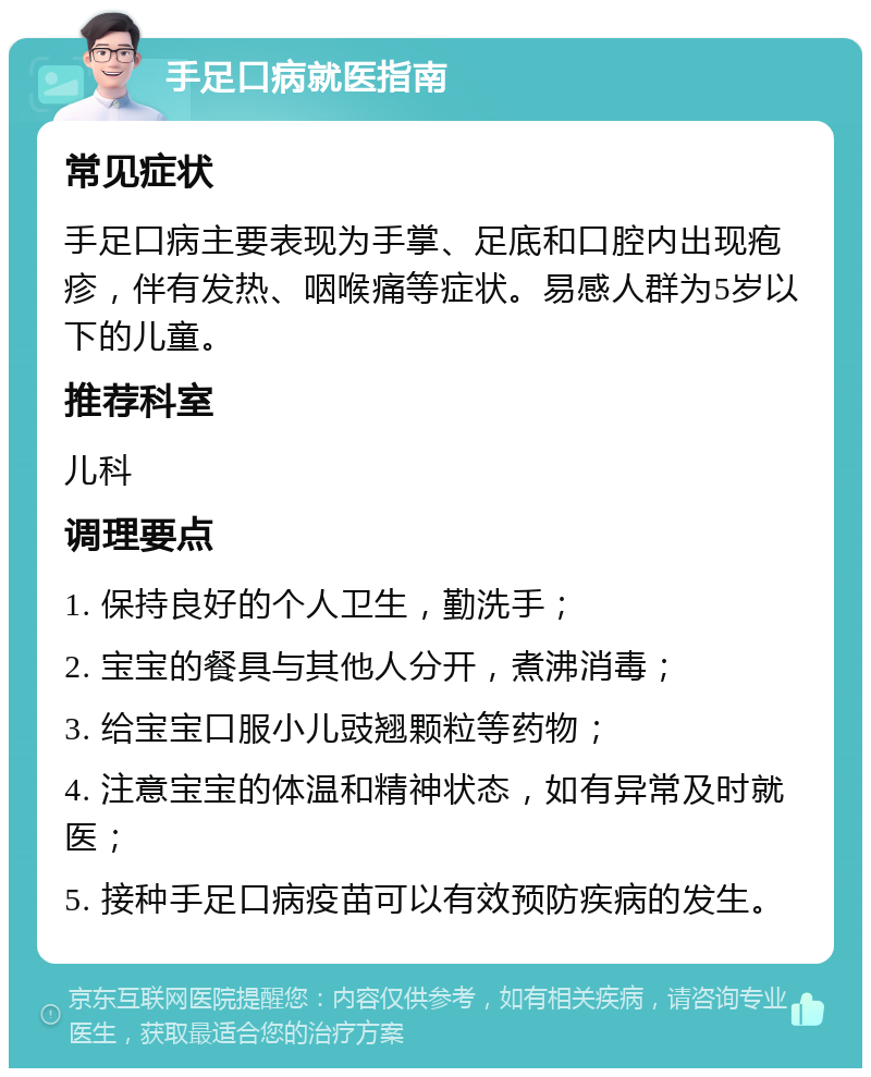 手足口病就医指南 常见症状 手足口病主要表现为手掌、足底和口腔内出现疱疹，伴有发热、咽喉痛等症状。易感人群为5岁以下的儿童。 推荐科室 儿科 调理要点 1. 保持良好的个人卫生，勤洗手； 2. 宝宝的餐具与其他人分开，煮沸消毒； 3. 给宝宝口服小儿豉翘颗粒等药物； 4. 注意宝宝的体温和精神状态，如有异常及时就医； 5. 接种手足口病疫苗可以有效预防疾病的发生。