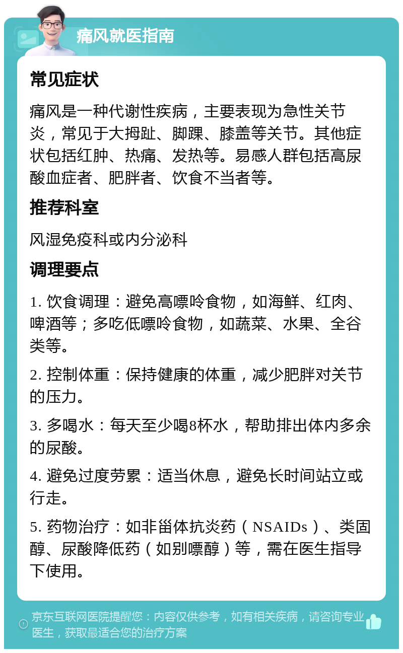 痛风就医指南 常见症状 痛风是一种代谢性疾病，主要表现为急性关节炎，常见于大拇趾、脚踝、膝盖等关节。其他症状包括红肿、热痛、发热等。易感人群包括高尿酸血症者、肥胖者、饮食不当者等。 推荐科室 风湿免疫科或内分泌科 调理要点 1. 饮食调理：避免高嘌呤食物，如海鲜、红肉、啤酒等；多吃低嘌呤食物，如蔬菜、水果、全谷类等。 2. 控制体重：保持健康的体重，减少肥胖对关节的压力。 3. 多喝水：每天至少喝8杯水，帮助排出体内多余的尿酸。 4. 避免过度劳累：适当休息，避免长时间站立或行走。 5. 药物治疗：如非甾体抗炎药（NSAIDs）、类固醇、尿酸降低药（如别嘌醇）等，需在医生指导下使用。