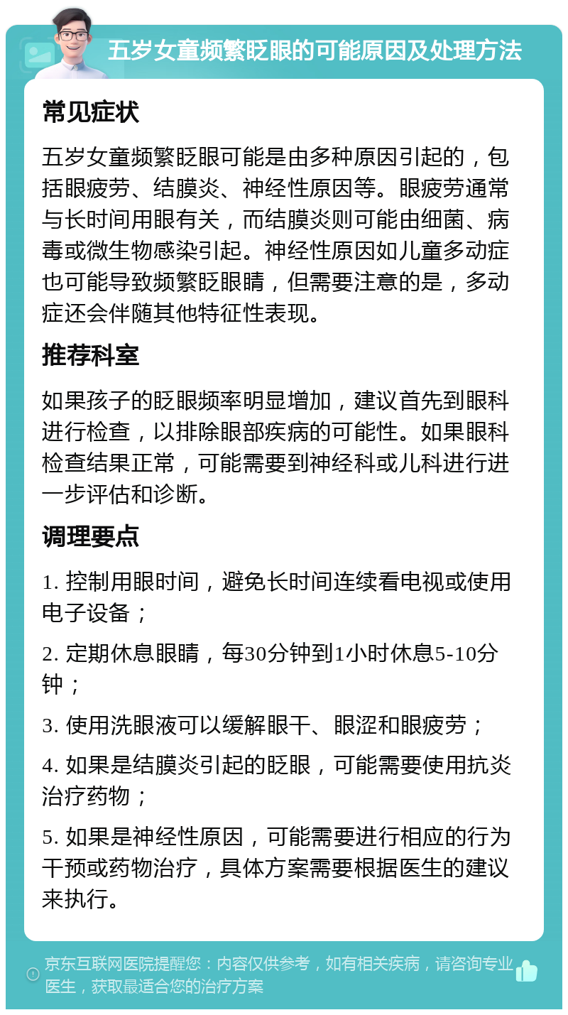 五岁女童频繁眨眼的可能原因及处理方法 常见症状 五岁女童频繁眨眼可能是由多种原因引起的，包括眼疲劳、结膜炎、神经性原因等。眼疲劳通常与长时间用眼有关，而结膜炎则可能由细菌、病毒或微生物感染引起。神经性原因如儿童多动症也可能导致频繁眨眼睛，但需要注意的是，多动症还会伴随其他特征性表现。 推荐科室 如果孩子的眨眼频率明显增加，建议首先到眼科进行检查，以排除眼部疾病的可能性。如果眼科检查结果正常，可能需要到神经科或儿科进行进一步评估和诊断。 调理要点 1. 控制用眼时间，避免长时间连续看电视或使用电子设备； 2. 定期休息眼睛，每30分钟到1小时休息5-10分钟； 3. 使用洗眼液可以缓解眼干、眼涩和眼疲劳； 4. 如果是结膜炎引起的眨眼，可能需要使用抗炎治疗药物； 5. 如果是神经性原因，可能需要进行相应的行为干预或药物治疗，具体方案需要根据医生的建议来执行。