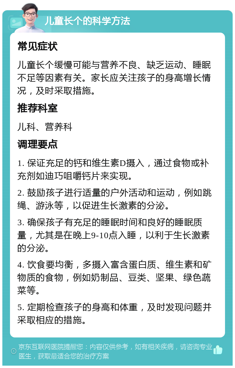 儿童长个的科学方法 常见症状 儿童长个缓慢可能与营养不良、缺乏运动、睡眠不足等因素有关。家长应关注孩子的身高增长情况，及时采取措施。 推荐科室 儿科、营养科 调理要点 1. 保证充足的钙和维生素D摄入，通过食物或补充剂如迪巧咀嚼钙片来实现。 2. 鼓励孩子进行适量的户外活动和运动，例如跳绳、游泳等，以促进生长激素的分泌。 3. 确保孩子有充足的睡眠时间和良好的睡眠质量，尤其是在晚上9-10点入睡，以利于生长激素的分泌。 4. 饮食要均衡，多摄入富含蛋白质、维生素和矿物质的食物，例如奶制品、豆类、坚果、绿色蔬菜等。 5. 定期检查孩子的身高和体重，及时发现问题并采取相应的措施。