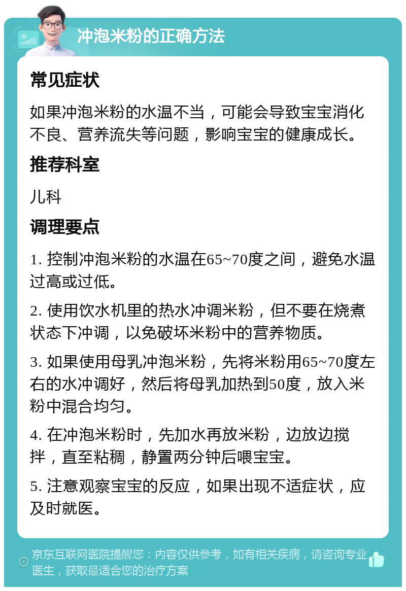 冲泡米粉的正确方法 常见症状 如果冲泡米粉的水温不当，可能会导致宝宝消化不良、营养流失等问题，影响宝宝的健康成长。 推荐科室 儿科 调理要点 1. 控制冲泡米粉的水温在65~70度之间，避免水温过高或过低。 2. 使用饮水机里的热水冲调米粉，但不要在烧煮状态下冲调，以免破坏米粉中的营养物质。 3. 如果使用母乳冲泡米粉，先将米粉用65~70度左右的水冲调好，然后将母乳加热到50度，放入米粉中混合均匀。 4. 在冲泡米粉时，先加水再放米粉，边放边搅拌，直至粘稠，静置两分钟后喂宝宝。 5. 注意观察宝宝的反应，如果出现不适症状，应及时就医。