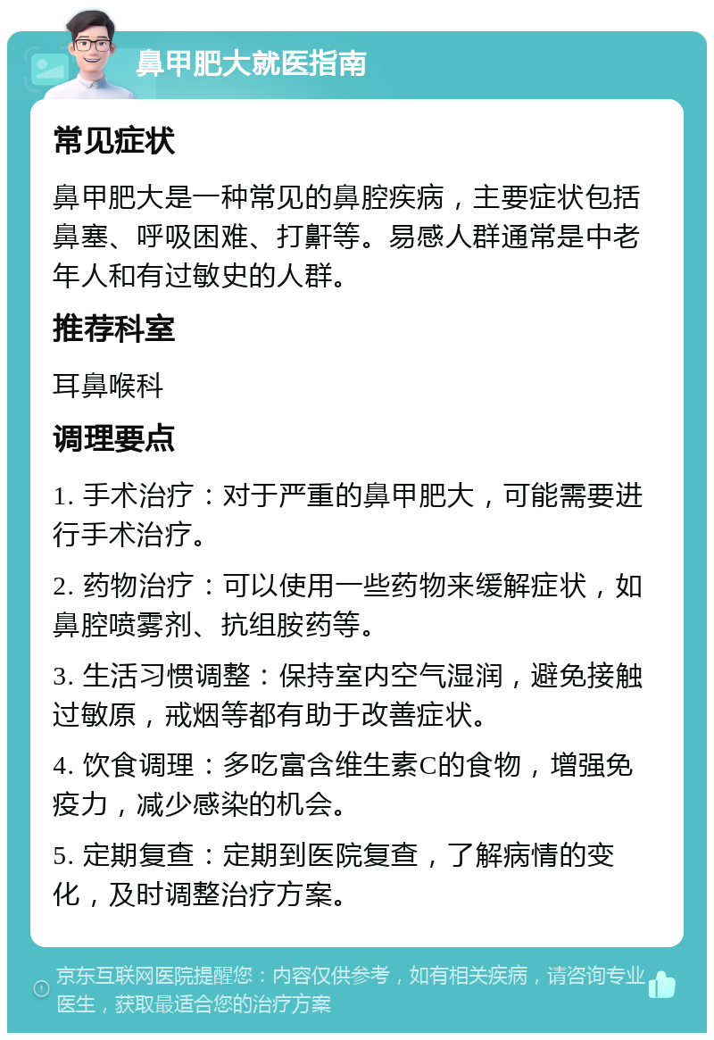 鼻甲肥大就医指南 常见症状 鼻甲肥大是一种常见的鼻腔疾病，主要症状包括鼻塞、呼吸困难、打鼾等。易感人群通常是中老年人和有过敏史的人群。 推荐科室 耳鼻喉科 调理要点 1. 手术治疗：对于严重的鼻甲肥大，可能需要进行手术治疗。 2. 药物治疗：可以使用一些药物来缓解症状，如鼻腔喷雾剂、抗组胺药等。 3. 生活习惯调整：保持室内空气湿润，避免接触过敏原，戒烟等都有助于改善症状。 4. 饮食调理：多吃富含维生素C的食物，增强免疫力，减少感染的机会。 5. 定期复查：定期到医院复查，了解病情的变化，及时调整治疗方案。