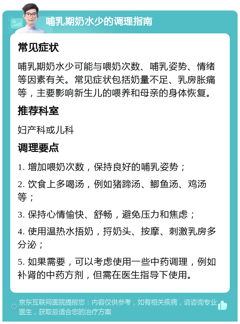 哺乳期奶水少的调理指南 常见症状 哺乳期奶水少可能与喂奶次数、哺乳姿势、情绪等因素有关。常见症状包括奶量不足、乳房胀痛等，主要影响新生儿的喂养和母亲的身体恢复。 推荐科室 妇产科或儿科 调理要点 1. 增加喂奶次数，保持良好的哺乳姿势； 2. 饮食上多喝汤，例如猪蹄汤、鲫鱼汤、鸡汤等； 3. 保持心情愉快、舒畅，避免压力和焦虑； 4. 使用温热水捂奶，捋奶头、按摩、刺激乳房多分泌； 5. 如果需要，可以考虑使用一些中药调理，例如补肾的中药方剂，但需在医生指导下使用。