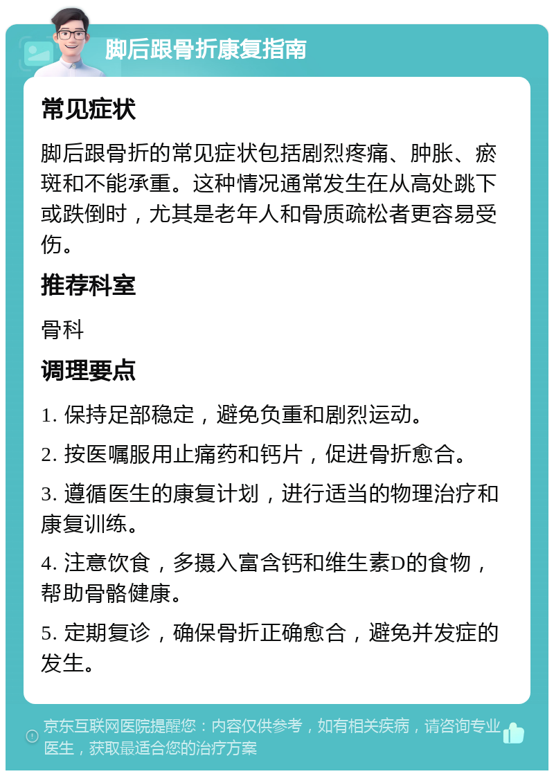 脚后跟骨折康复指南 常见症状 脚后跟骨折的常见症状包括剧烈疼痛、肿胀、瘀斑和不能承重。这种情况通常发生在从高处跳下或跌倒时，尤其是老年人和骨质疏松者更容易受伤。 推荐科室 骨科 调理要点 1. 保持足部稳定，避免负重和剧烈运动。 2. 按医嘱服用止痛药和钙片，促进骨折愈合。 3. 遵循医生的康复计划，进行适当的物理治疗和康复训练。 4. 注意饮食，多摄入富含钙和维生素D的食物，帮助骨骼健康。 5. 定期复诊，确保骨折正确愈合，避免并发症的发生。