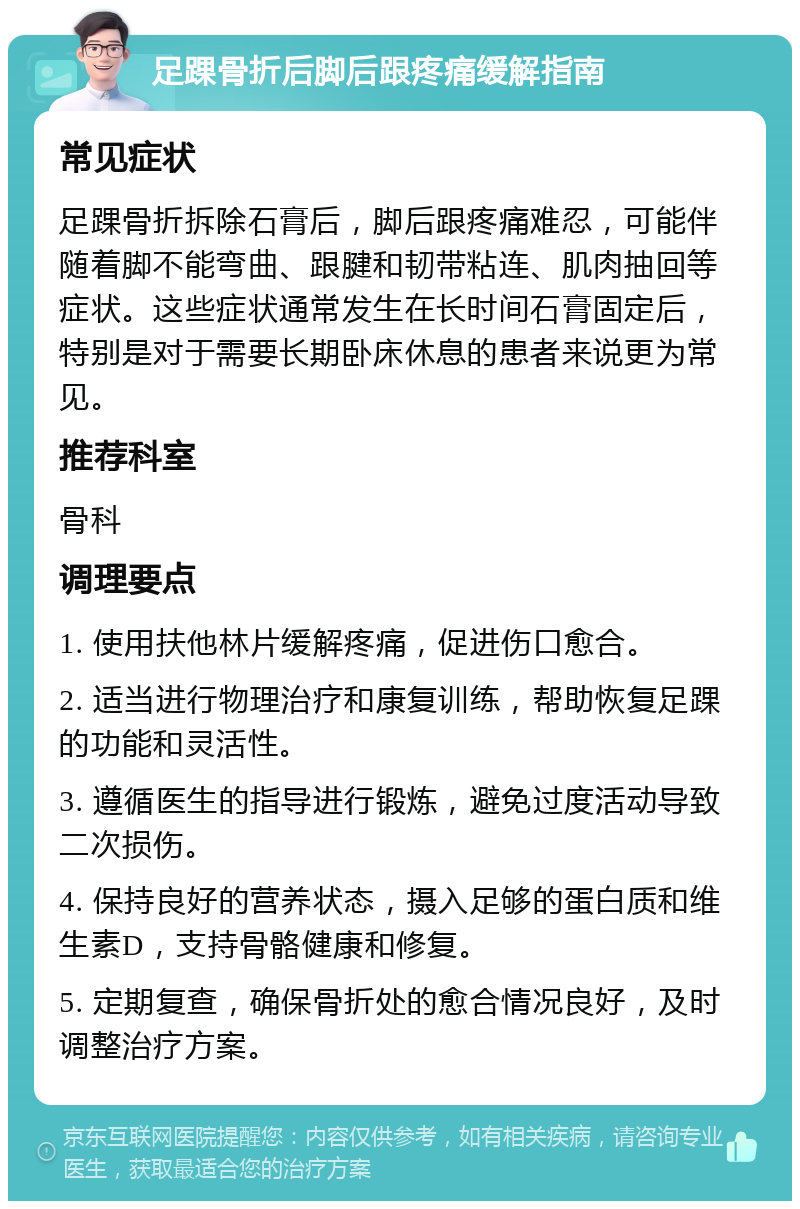 足踝骨折后脚后跟疼痛缓解指南 常见症状 足踝骨折拆除石膏后，脚后跟疼痛难忍，可能伴随着脚不能弯曲、跟腱和韧带粘连、肌肉抽回等症状。这些症状通常发生在长时间石膏固定后，特别是对于需要长期卧床休息的患者来说更为常见。 推荐科室 骨科 调理要点 1. 使用扶他林片缓解疼痛，促进伤口愈合。 2. 适当进行物理治疗和康复训练，帮助恢复足踝的功能和灵活性。 3. 遵循医生的指导进行锻炼，避免过度活动导致二次损伤。 4. 保持良好的营养状态，摄入足够的蛋白质和维生素D，支持骨骼健康和修复。 5. 定期复查，确保骨折处的愈合情况良好，及时调整治疗方案。