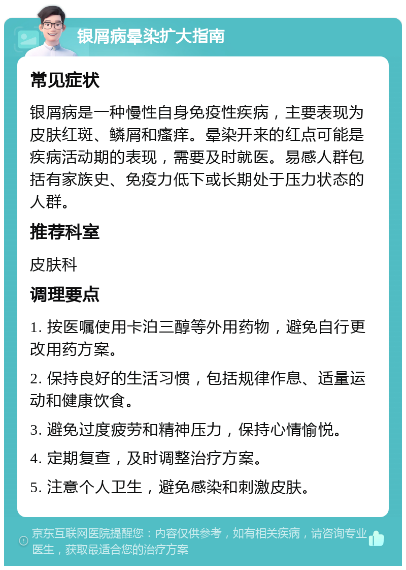 银屑病晕染扩大指南 常见症状 银屑病是一种慢性自身免疫性疾病，主要表现为皮肤红斑、鳞屑和瘙痒。晕染开来的红点可能是疾病活动期的表现，需要及时就医。易感人群包括有家族史、免疫力低下或长期处于压力状态的人群。 推荐科室 皮肤科 调理要点 1. 按医嘱使用卡泊三醇等外用药物，避免自行更改用药方案。 2. 保持良好的生活习惯，包括规律作息、适量运动和健康饮食。 3. 避免过度疲劳和精神压力，保持心情愉悦。 4. 定期复查，及时调整治疗方案。 5. 注意个人卫生，避免感染和刺激皮肤。