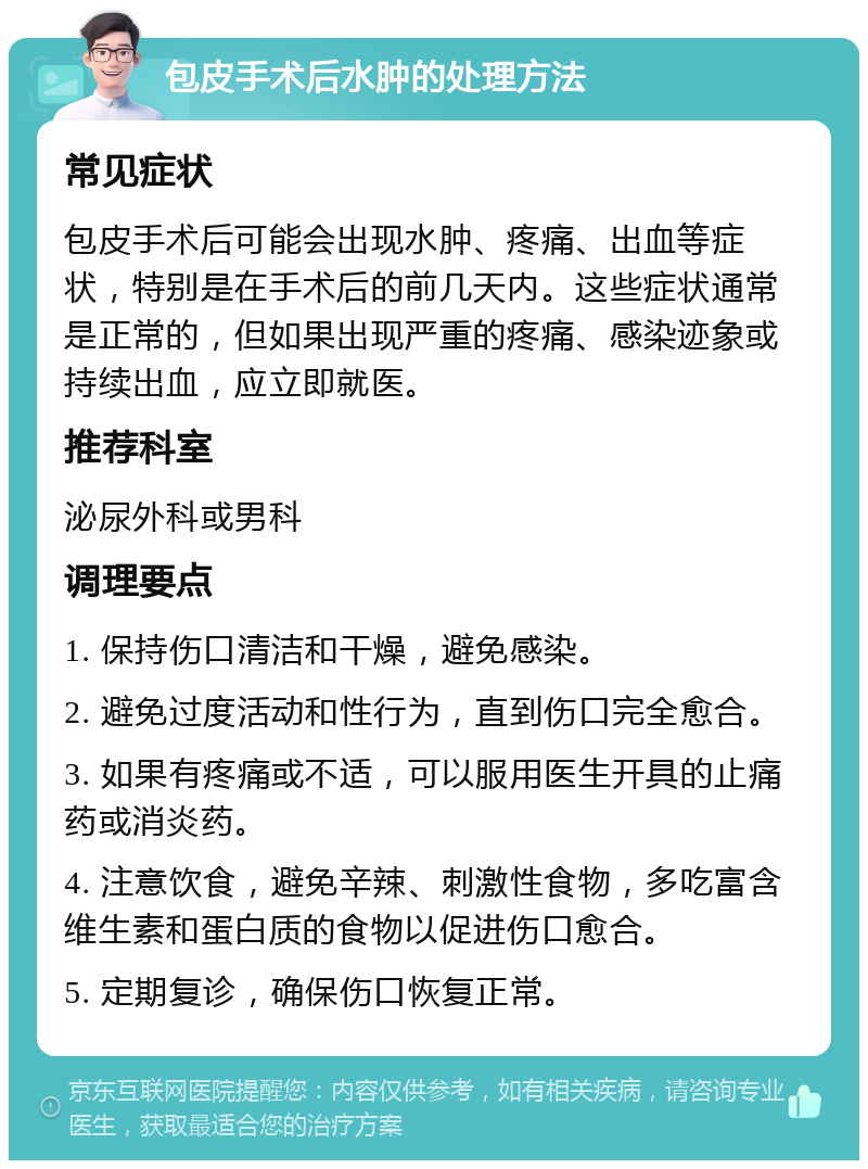 包皮手术后水肿的处理方法 常见症状 包皮手术后可能会出现水肿、疼痛、出血等症状，特别是在手术后的前几天内。这些症状通常是正常的，但如果出现严重的疼痛、感染迹象或持续出血，应立即就医。 推荐科室 泌尿外科或男科 调理要点 1. 保持伤口清洁和干燥，避免感染。 2. 避免过度活动和性行为，直到伤口完全愈合。 3. 如果有疼痛或不适，可以服用医生开具的止痛药或消炎药。 4. 注意饮食，避免辛辣、刺激性食物，多吃富含维生素和蛋白质的食物以促进伤口愈合。 5. 定期复诊，确保伤口恢复正常。