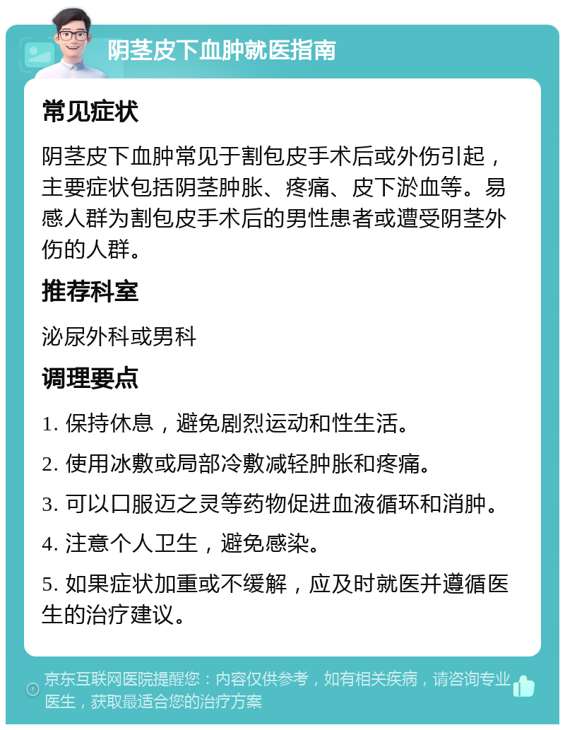 阴茎皮下血肿就医指南 常见症状 阴茎皮下血肿常见于割包皮手术后或外伤引起，主要症状包括阴茎肿胀、疼痛、皮下淤血等。易感人群为割包皮手术后的男性患者或遭受阴茎外伤的人群。 推荐科室 泌尿外科或男科 调理要点 1. 保持休息，避免剧烈运动和性生活。 2. 使用冰敷或局部冷敷减轻肿胀和疼痛。 3. 可以口服迈之灵等药物促进血液循环和消肿。 4. 注意个人卫生，避免感染。 5. 如果症状加重或不缓解，应及时就医并遵循医生的治疗建议。