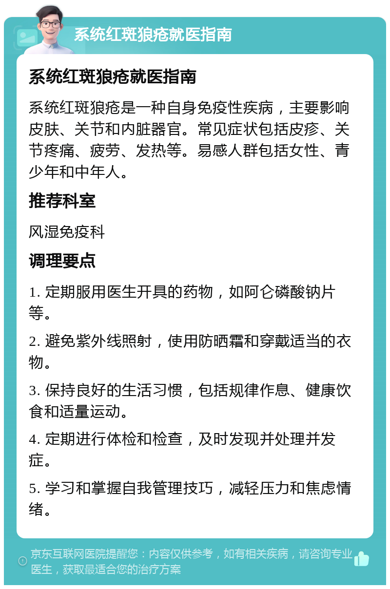 系统红斑狼疮就医指南 系统红斑狼疮就医指南 系统红斑狼疮是一种自身免疫性疾病，主要影响皮肤、关节和内脏器官。常见症状包括皮疹、关节疼痛、疲劳、发热等。易感人群包括女性、青少年和中年人。 推荐科室 风湿免疫科 调理要点 1. 定期服用医生开具的药物，如阿仑磷酸钠片等。 2. 避免紫外线照射，使用防晒霜和穿戴适当的衣物。 3. 保持良好的生活习惯，包括规律作息、健康饮食和适量运动。 4. 定期进行体检和检查，及时发现并处理并发症。 5. 学习和掌握自我管理技巧，减轻压力和焦虑情绪。