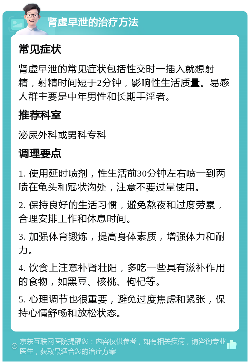 肾虚早泄的治疗方法 常见症状 肾虚早泄的常见症状包括性交时一插入就想射精，射精时间短于2分钟，影响性生活质量。易感人群主要是中年男性和长期手淫者。 推荐科室 泌尿外科或男科专科 调理要点 1. 使用延时喷剂，性生活前30分钟左右喷一到两喷在龟头和冠状沟处，注意不要过量使用。 2. 保持良好的生活习惯，避免熬夜和过度劳累，合理安排工作和休息时间。 3. 加强体育锻炼，提高身体素质，增强体力和耐力。 4. 饮食上注意补肾壮阳，多吃一些具有滋补作用的食物，如黑豆、核桃、枸杞等。 5. 心理调节也很重要，避免过度焦虑和紧张，保持心情舒畅和放松状态。