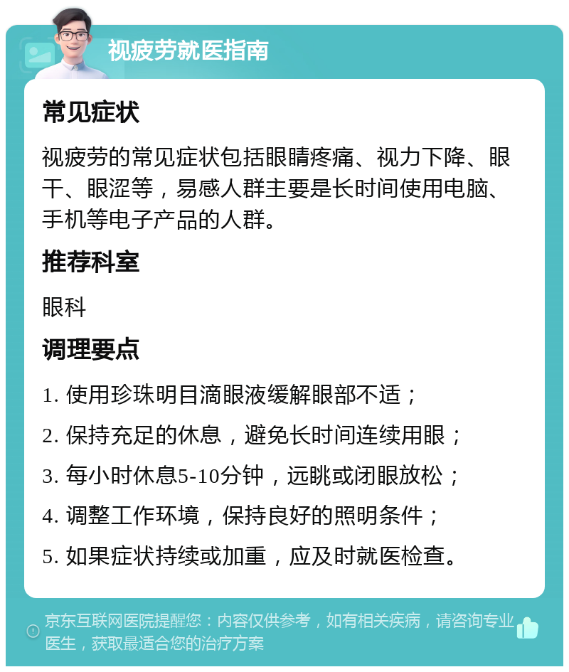 视疲劳就医指南 常见症状 视疲劳的常见症状包括眼睛疼痛、视力下降、眼干、眼涩等，易感人群主要是长时间使用电脑、手机等电子产品的人群。 推荐科室 眼科 调理要点 1. 使用珍珠明目滴眼液缓解眼部不适； 2. 保持充足的休息，避免长时间连续用眼； 3. 每小时休息5-10分钟，远眺或闭眼放松； 4. 调整工作环境，保持良好的照明条件； 5. 如果症状持续或加重，应及时就医检查。