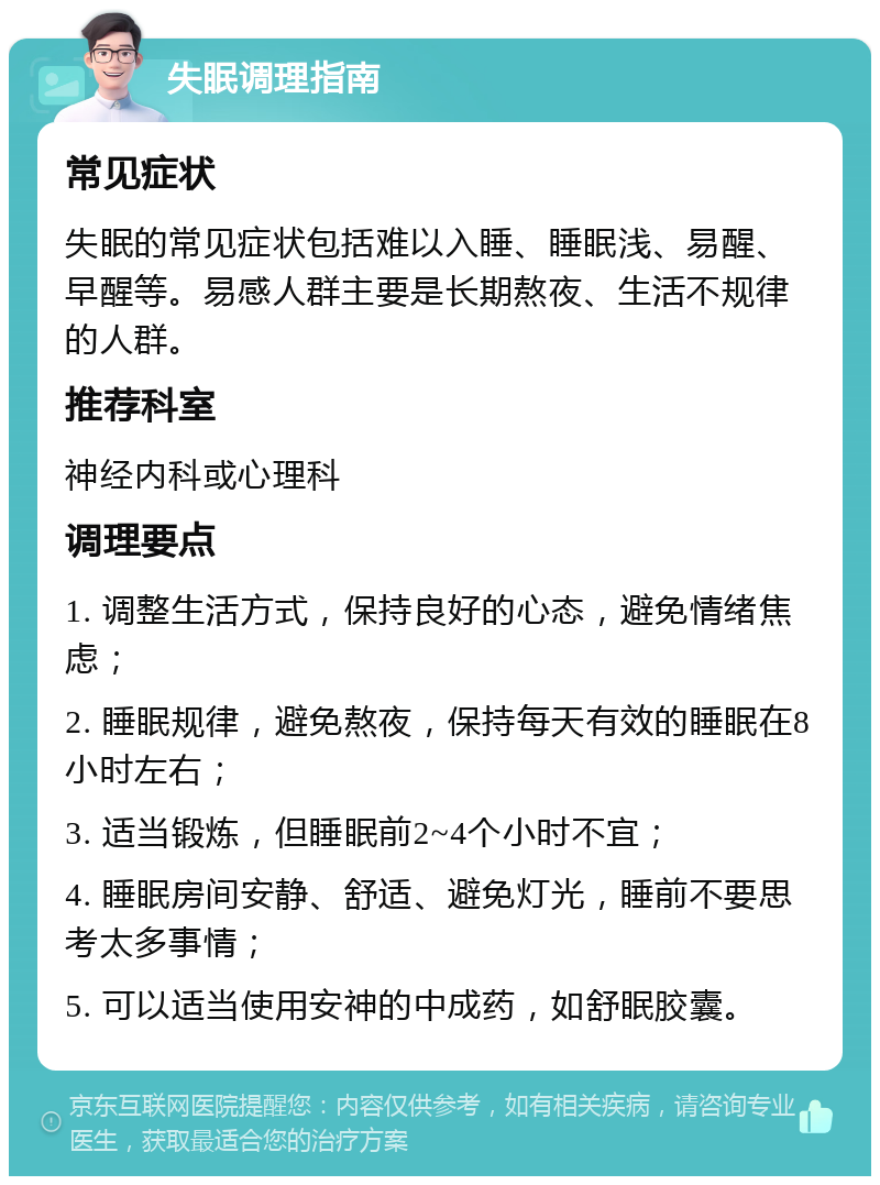 失眠调理指南 常见症状 失眠的常见症状包括难以入睡、睡眠浅、易醒、早醒等。易感人群主要是长期熬夜、生活不规律的人群。 推荐科室 神经内科或心理科 调理要点 1. 调整生活方式，保持良好的心态，避免情绪焦虑； 2. 睡眠规律，避免熬夜，保持每天有效的睡眠在8小时左右； 3. 适当锻炼，但睡眠前2~4个小时不宜； 4. 睡眠房间安静、舒适、避免灯光，睡前不要思考太多事情； 5. 可以适当使用安神的中成药，如舒眠胶囊。