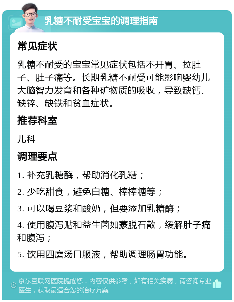 乳糖不耐受宝宝的调理指南 常见症状 乳糖不耐受的宝宝常见症状包括不开胃、拉肚子、肚子痛等。长期乳糖不耐受可能影响婴幼儿大脑智力发育和各种矿物质的吸收，导致缺钙、缺锌、缺铁和贫血症状。 推荐科室 儿科 调理要点 1. 补充乳糖酶，帮助消化乳糖； 2. 少吃甜食，避免白糖、棒棒糖等； 3. 可以喝豆浆和酸奶，但要添加乳糖酶； 4. 使用腹泻贴和益生菌如蒙脱石散，缓解肚子痛和腹泻； 5. 饮用四磨汤口服液，帮助调理肠胃功能。