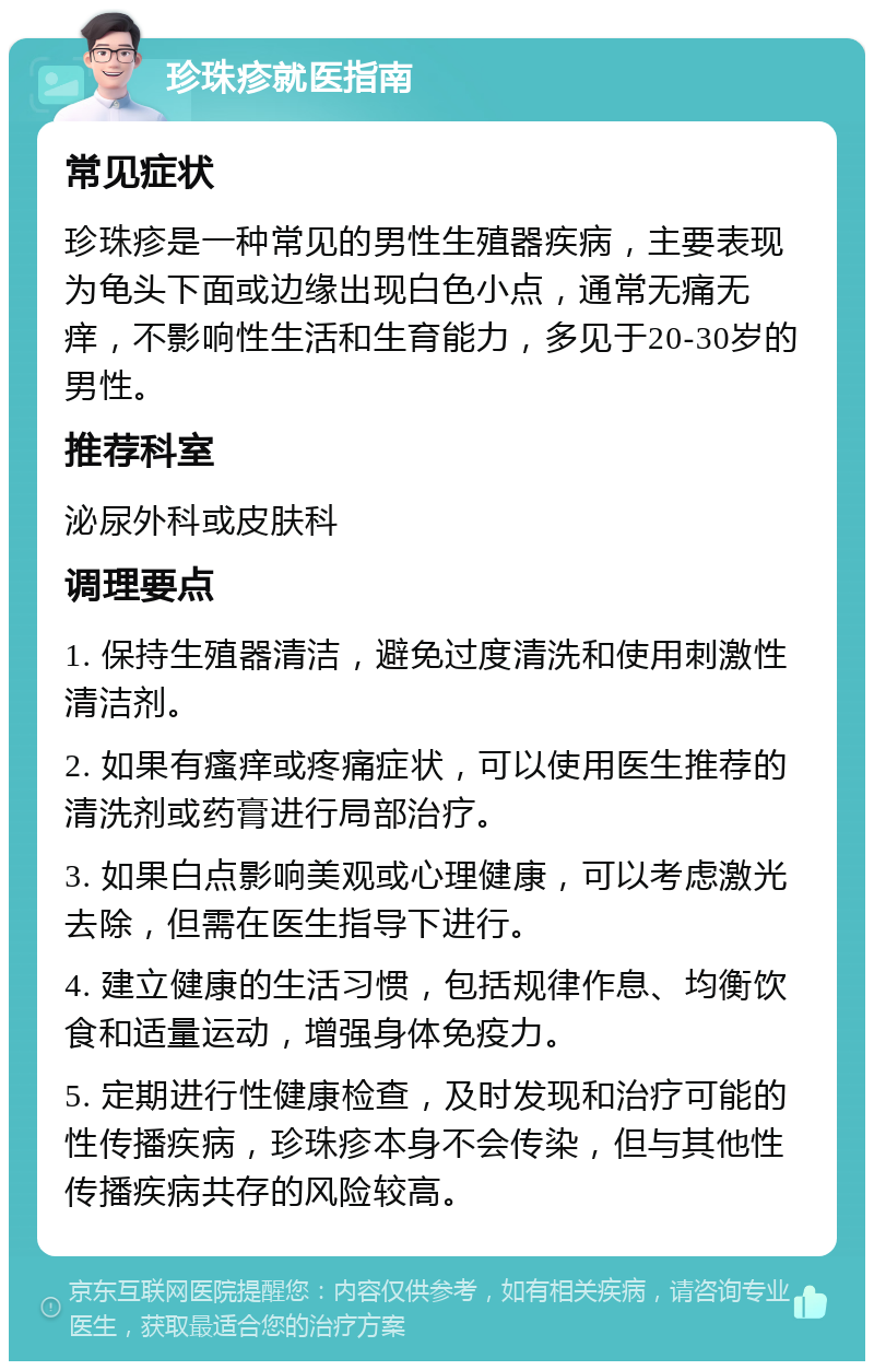 珍珠疹就医指南 常见症状 珍珠疹是一种常见的男性生殖器疾病，主要表现为龟头下面或边缘出现白色小点，通常无痛无痒，不影响性生活和生育能力，多见于20-30岁的男性。 推荐科室 泌尿外科或皮肤科 调理要点 1. 保持生殖器清洁，避免过度清洗和使用刺激性清洁剂。 2. 如果有瘙痒或疼痛症状，可以使用医生推荐的清洗剂或药膏进行局部治疗。 3. 如果白点影响美观或心理健康，可以考虑激光去除，但需在医生指导下进行。 4. 建立健康的生活习惯，包括规律作息、均衡饮食和适量运动，增强身体免疫力。 5. 定期进行性健康检查，及时发现和治疗可能的性传播疾病，珍珠疹本身不会传染，但与其他性传播疾病共存的风险较高。