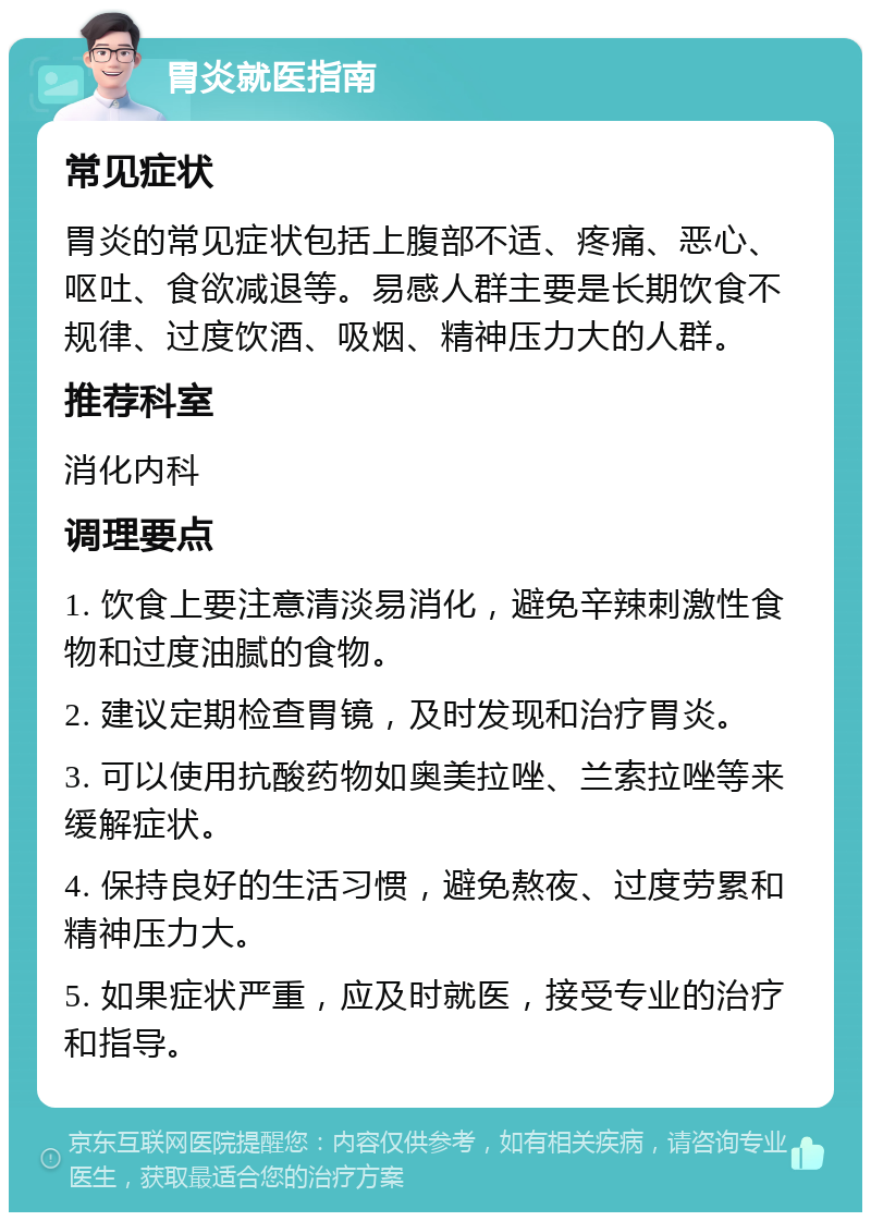 胃炎就医指南 常见症状 胃炎的常见症状包括上腹部不适、疼痛、恶心、呕吐、食欲减退等。易感人群主要是长期饮食不规律、过度饮酒、吸烟、精神压力大的人群。 推荐科室 消化内科 调理要点 1. 饮食上要注意清淡易消化，避免辛辣刺激性食物和过度油腻的食物。 2. 建议定期检查胃镜，及时发现和治疗胃炎。 3. 可以使用抗酸药物如奥美拉唑、兰索拉唑等来缓解症状。 4. 保持良好的生活习惯，避免熬夜、过度劳累和精神压力大。 5. 如果症状严重，应及时就医，接受专业的治疗和指导。