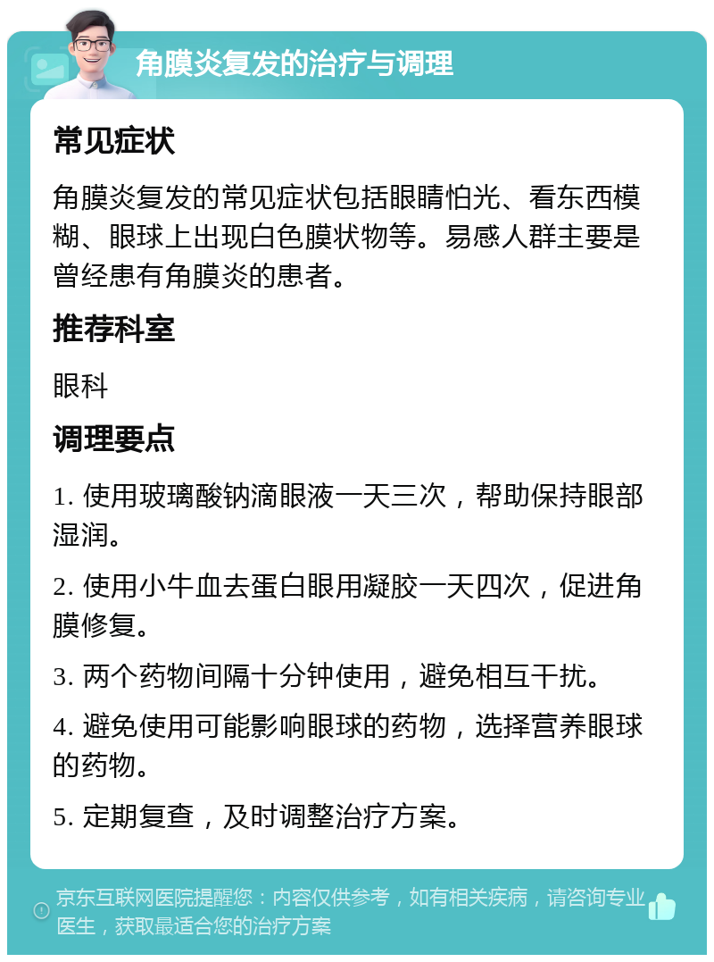 角膜炎复发的治疗与调理 常见症状 角膜炎复发的常见症状包括眼睛怕光、看东西模糊、眼球上出现白色膜状物等。易感人群主要是曾经患有角膜炎的患者。 推荐科室 眼科 调理要点 1. 使用玻璃酸钠滴眼液一天三次，帮助保持眼部湿润。 2. 使用小牛血去蛋白眼用凝胶一天四次，促进角膜修复。 3. 两个药物间隔十分钟使用，避免相互干扰。 4. 避免使用可能影响眼球的药物，选择营养眼球的药物。 5. 定期复查，及时调整治疗方案。