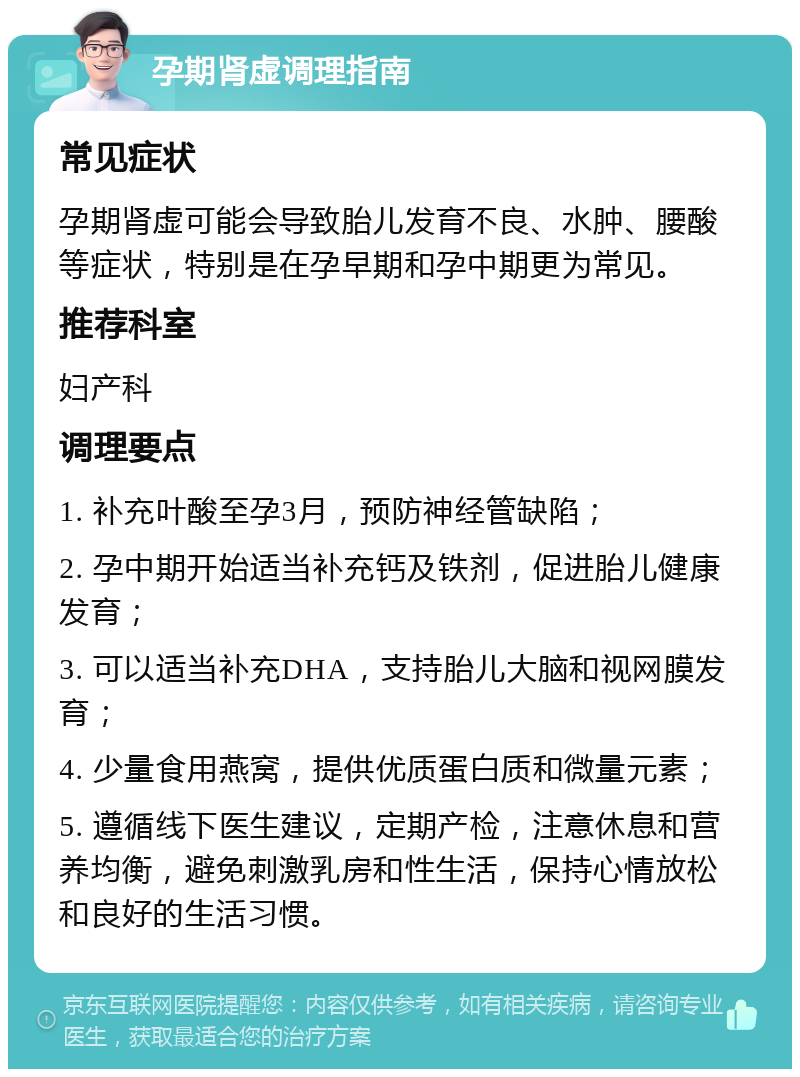 孕期肾虚调理指南 常见症状 孕期肾虚可能会导致胎儿发育不良、水肿、腰酸等症状，特别是在孕早期和孕中期更为常见。 推荐科室 妇产科 调理要点 1. 补充叶酸至孕3月，预防神经管缺陷； 2. 孕中期开始适当补充钙及铁剂，促进胎儿健康发育； 3. 可以适当补充DHA，支持胎儿大脑和视网膜发育； 4. 少量食用燕窝，提供优质蛋白质和微量元素； 5. 遵循线下医生建议，定期产检，注意休息和营养均衡，避免刺激乳房和性生活，保持心情放松和良好的生活习惯。