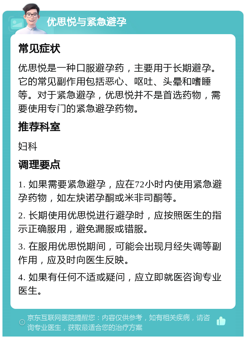 优思悦与紧急避孕 常见症状 优思悦是一种口服避孕药，主要用于长期避孕。它的常见副作用包括恶心、呕吐、头晕和嗜睡等。对于紧急避孕，优思悦并不是首选药物，需要使用专门的紧急避孕药物。 推荐科室 妇科 调理要点 1. 如果需要紧急避孕，应在72小时内使用紧急避孕药物，如左炔诺孕酮或米非司酮等。 2. 长期使用优思悦进行避孕时，应按照医生的指示正确服用，避免漏服或错服。 3. 在服用优思悦期间，可能会出现月经失调等副作用，应及时向医生反映。 4. 如果有任何不适或疑问，应立即就医咨询专业医生。