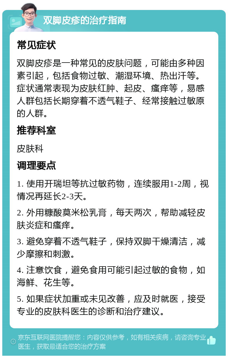 双脚皮疹的治疗指南 常见症状 双脚皮疹是一种常见的皮肤问题，可能由多种因素引起，包括食物过敏、潮湿环境、热出汗等。症状通常表现为皮肤红肿、起皮、瘙痒等，易感人群包括长期穿着不透气鞋子、经常接触过敏原的人群。 推荐科室 皮肤科 调理要点 1. 使用开瑞坦等抗过敏药物，连续服用1-2周，视情况再延长2-3天。 2. 外用糠酸莫米松乳膏，每天两次，帮助减轻皮肤炎症和瘙痒。 3. 避免穿着不透气鞋子，保持双脚干燥清洁，减少摩擦和刺激。 4. 注意饮食，避免食用可能引起过敏的食物，如海鲜、花生等。 5. 如果症状加重或未见改善，应及时就医，接受专业的皮肤科医生的诊断和治疗建议。