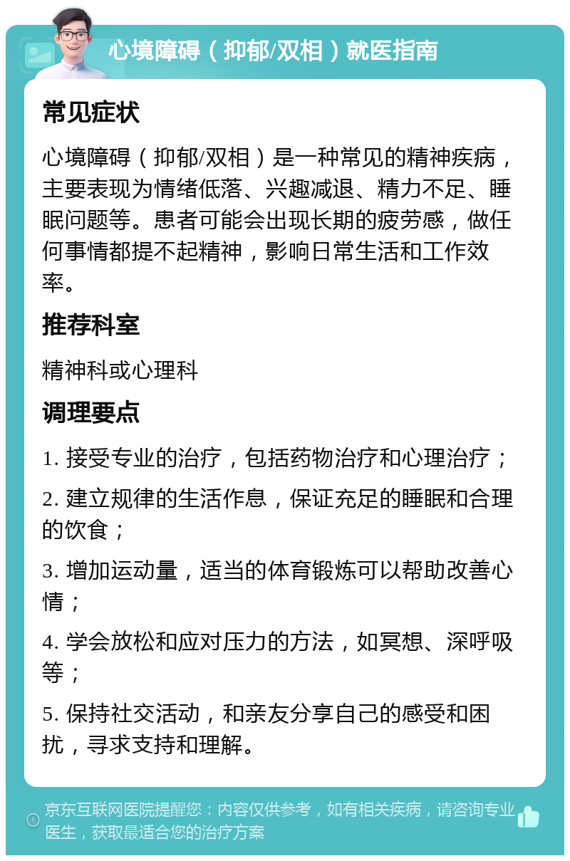 心境障碍（抑郁/双相）就医指南 常见症状 心境障碍（抑郁/双相）是一种常见的精神疾病，主要表现为情绪低落、兴趣减退、精力不足、睡眠问题等。患者可能会出现长期的疲劳感，做任何事情都提不起精神，影响日常生活和工作效率。 推荐科室 精神科或心理科 调理要点 1. 接受专业的治疗，包括药物治疗和心理治疗； 2. 建立规律的生活作息，保证充足的睡眠和合理的饮食； 3. 增加运动量，适当的体育锻炼可以帮助改善心情； 4. 学会放松和应对压力的方法，如冥想、深呼吸等； 5. 保持社交活动，和亲友分享自己的感受和困扰，寻求支持和理解。