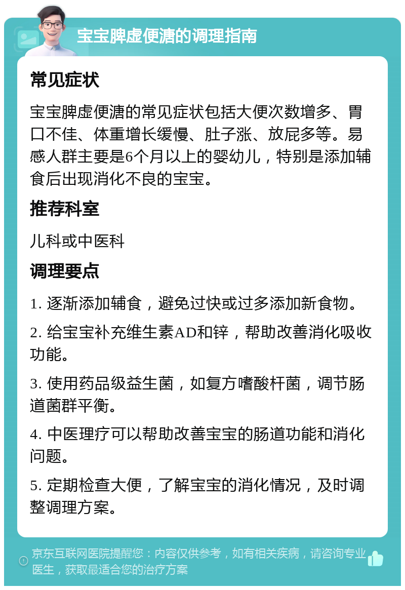 宝宝脾虚便溏的调理指南 常见症状 宝宝脾虚便溏的常见症状包括大便次数增多、胃口不佳、体重增长缓慢、肚子涨、放屁多等。易感人群主要是6个月以上的婴幼儿，特别是添加辅食后出现消化不良的宝宝。 推荐科室 儿科或中医科 调理要点 1. 逐渐添加辅食，避免过快或过多添加新食物。 2. 给宝宝补充维生素AD和锌，帮助改善消化吸收功能。 3. 使用药品级益生菌，如复方嗜酸杆菌，调节肠道菌群平衡。 4. 中医理疗可以帮助改善宝宝的肠道功能和消化问题。 5. 定期检查大便，了解宝宝的消化情况，及时调整调理方案。