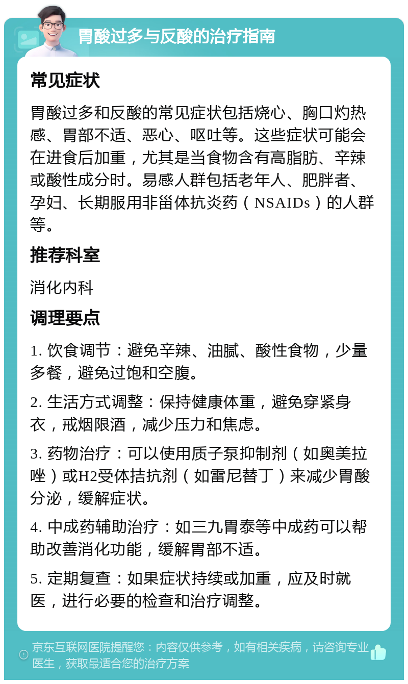 胃酸过多与反酸的治疗指南 常见症状 胃酸过多和反酸的常见症状包括烧心、胸口灼热感、胃部不适、恶心、呕吐等。这些症状可能会在进食后加重，尤其是当食物含有高脂肪、辛辣或酸性成分时。易感人群包括老年人、肥胖者、孕妇、长期服用非甾体抗炎药（NSAIDs）的人群等。 推荐科室 消化内科 调理要点 1. 饮食调节：避免辛辣、油腻、酸性食物，少量多餐，避免过饱和空腹。 2. 生活方式调整：保持健康体重，避免穿紧身衣，戒烟限酒，减少压力和焦虑。 3. 药物治疗：可以使用质子泵抑制剂（如奥美拉唑）或H2受体拮抗剂（如雷尼替丁）来减少胃酸分泌，缓解症状。 4. 中成药辅助治疗：如三九胃泰等中成药可以帮助改善消化功能，缓解胃部不适。 5. 定期复查：如果症状持续或加重，应及时就医，进行必要的检查和治疗调整。