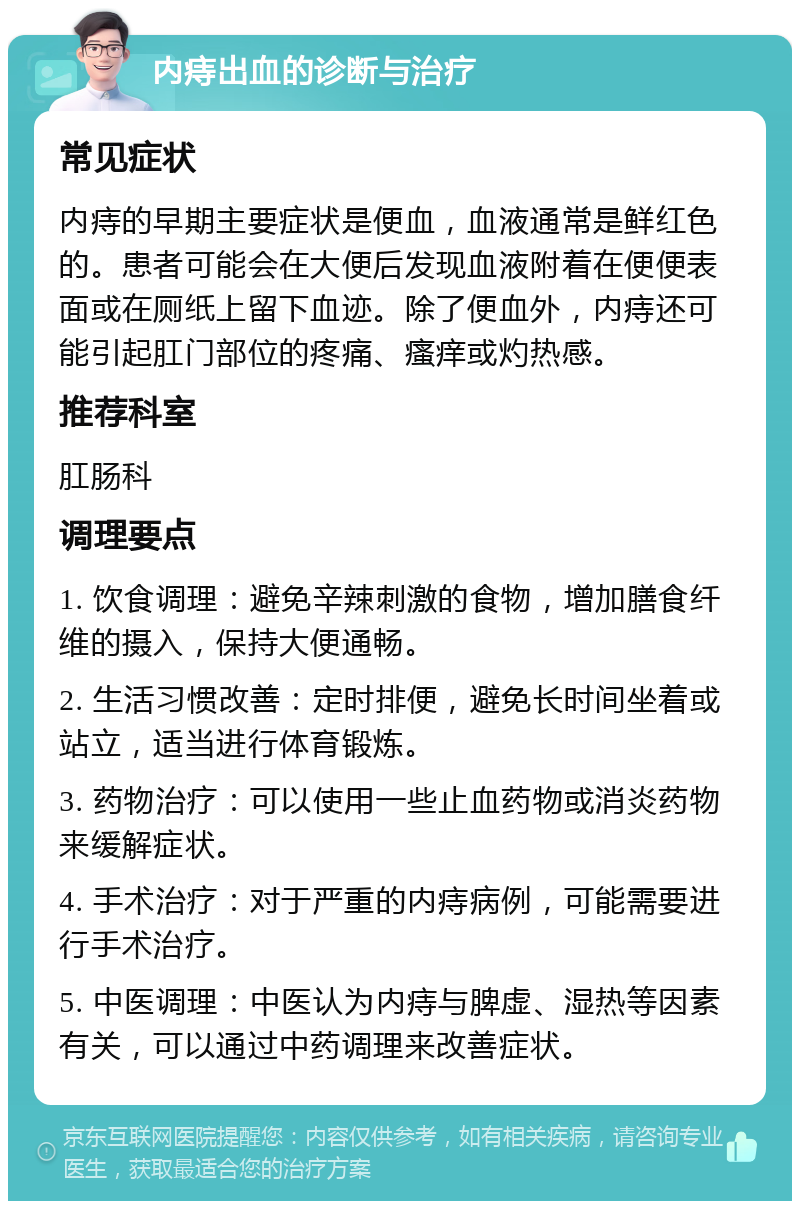 内痔出血的诊断与治疗 常见症状 内痔的早期主要症状是便血，血液通常是鲜红色的。患者可能会在大便后发现血液附着在便便表面或在厕纸上留下血迹。除了便血外，内痔还可能引起肛门部位的疼痛、瘙痒或灼热感。 推荐科室 肛肠科 调理要点 1. 饮食调理：避免辛辣刺激的食物，增加膳食纤维的摄入，保持大便通畅。 2. 生活习惯改善：定时排便，避免长时间坐着或站立，适当进行体育锻炼。 3. 药物治疗：可以使用一些止血药物或消炎药物来缓解症状。 4. 手术治疗：对于严重的内痔病例，可能需要进行手术治疗。 5. 中医调理：中医认为内痔与脾虚、湿热等因素有关，可以通过中药调理来改善症状。