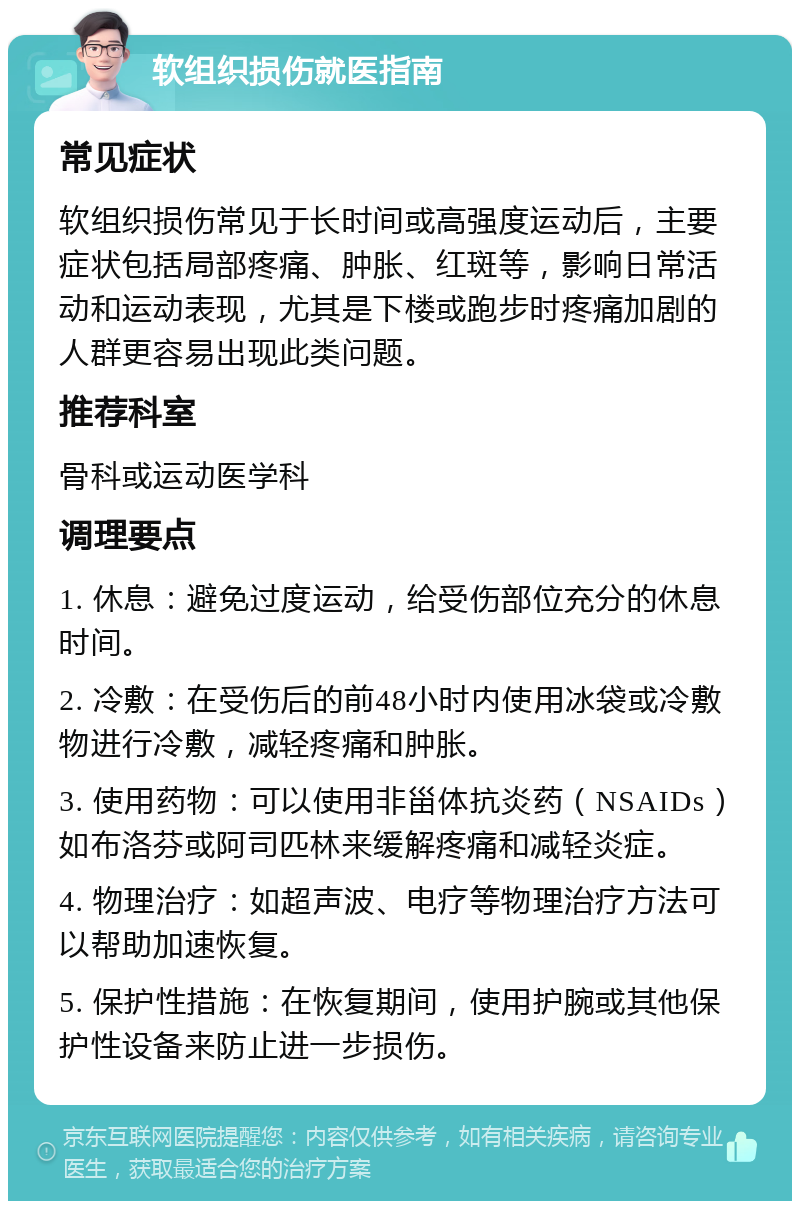 软组织损伤就医指南 常见症状 软组织损伤常见于长时间或高强度运动后，主要症状包括局部疼痛、肿胀、红斑等，影响日常活动和运动表现，尤其是下楼或跑步时疼痛加剧的人群更容易出现此类问题。 推荐科室 骨科或运动医学科 调理要点 1. 休息：避免过度运动，给受伤部位充分的休息时间。 2. 冷敷：在受伤后的前48小时内使用冰袋或冷敷物进行冷敷，减轻疼痛和肿胀。 3. 使用药物：可以使用非甾体抗炎药（NSAIDs）如布洛芬或阿司匹林来缓解疼痛和减轻炎症。 4. 物理治疗：如超声波、电疗等物理治疗方法可以帮助加速恢复。 5. 保护性措施：在恢复期间，使用护腕或其他保护性设备来防止进一步损伤。